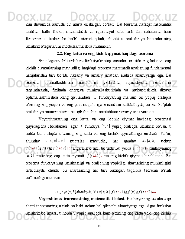 kun   davomida   kamida   bir   marta   erishilgan   bo ladi.   Bu   teorema   nafaqat   matematikʻ
tahlilda,   balki   fizika,   muhandislik   va   iqtisodiyot   kabi   turli   fan   sohalarida   ham
fundamental   tushuncha   bo lib   xizmat   qiladi,   chunki   u   real   dunyo   hodisalarining	
ʻ
uzluksiz o zgarishini modellashtirishda muhimdir.	
ʻ  
2.2. Eng katta va eng kichik qiymat haqidagi teorema
Bir o zgaruvchili uzluksiz funksiyalarning xossalari orasida eng katta va eng	
ʻ
kichik qiymatlarning mavjudligi haqidagi teorema matematik analizning fundamental
natijalaridan   biri   bo lib,   nazariy   va   amaliy   jihatdan   alohida   ahamiyatga   ega.   Bu	
ʻ
teorema   optimallashtirish   masalalarini   yechishda,   iqtisodiyotda   resurslarni
taqsimlashda,   fizikada   energiya   minimallashtirishda   va   muhandislikda   dizayn
optimallashtirishda   keng   qo llaniladi.   U   funksiyaning   ma lum   bir   yopiq   oraliqda	
ʻ ʼ
o zining   eng   yuqori   va   eng   past   nuqtalariga   erishishini   kafolatlaydi,   bu   esa   ko plab	
ʻ ʻ
real dunyo muammolarini hal qilish uchun mustahkam nazariy asos yaratadi.
Veyershtrassning   eng   katta   va   eng   kichik   qiymat   haqidagi   teoremasi
quyidagicha   ifodalanadi:   agar  	
f   funksiya   [ a , b ]
  yopiq   oraliqda   uzluksiz   bo lsa,   u	ʻ
holda   bu   oraliqda   o zining   eng   katta   va   eng   kichik   qiymatlariga   erishadi.   Ya ni,	
ʻ ʼ
shunday  	
c1,c2∈[a,b]   nuqtalar   mavjudki,   har   qanday   x ∈ [ a , b ]
  uchun	
f(c¿¿1)≤	f(x)≤	f(c¿¿2)¿¿
  tengsizlik o rinli bo ladi. Bu yerda  	ʻ ʻ f ( c ¿ ¿ 2 ) ¿
  funksiyaning	
[a,b]
  oraliqdagi  eng katta qiymati,  	f(c¿¿1)¿   esa eng kichik qiymati hisoblanadi. Bu
teorema   funksiyaning   uzluksizligi   va   oraliqning   yopiqligi   shartlarining   muhimligini
ta kidlaydi,   chunki   bu   shartlarning   har   biri   buzilgan   taqdirda   teorema   o rinli	
ʼ ʻ
bo lmasligi mumkin.
ʻ
∃ c
1 , c
2 ∈ [ a , b ] shundayki , ∀ x ∈ [ a , b ] , f ( c ¿ ¿ 1 ) ≤ f ( x ) ≤ f ( c ¿ ¿ 2 ) ¿ ¿
Veyershtrass   teoremasining   matematik   ifodasi .   Funksiyaning   uzluksizligi
sharti teoremaning o rinli bo lishi uchun hal qiluvchi ahamiyatga ega. Agar funksiya	
ʻ ʻ
uzluksiz bo lmasa, u holda u yopiq oraliqda ham o zining eng katta yoki eng kichik	
ʻ ʻ
18 