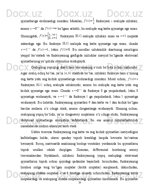 qiymatlariga erishmasligi  mumkin. Masalan,   f ( x ) = 1
x   funksiyasi  ¿   oraliqda uzluksiz,
ammo  x → 0 + ¿ ¿
  da  f ( x ) → ∞
  bo lgani sababli, bu oraliqda eng katta qiymatga ega emas.	
ʻ
Shuningdek,  	
f(x)={
x,x∈¿	
0,x=1     funksiyasi  	[0,1	]   oraliqda   uzluksiz   emas   va   x = 1
  nuqtada
sakrashga   ega.   Bu   funksiya   [ 0,1 ]
  oraliqda   eng   katta   qiymatga   ega   emas,   chunki	
x→	1−¿¿
  da   f ( x ) → 1
,   lekin  	f(1)=0 .   Bu   misollar   uzluksizlik   shartining   zarurligini
yaqqol   ko rsatadi   va   funksiyaning   grafigida   uzilishlar   mavjud   bo lganda   ekstremal	
ʻ ʻ
qiymatlarning yo qolishi ehtimolini tasdiqlaydi.	
ʻ
Oraliqning yopiqligi sharti ham teoremaning o rinli bo lishi uchun muhimdir.	
ʻ ʻ
Agar oraliq ochiq bo lsa, ya ni 	
ʻ ʼ	(a,b)   shaklida bo lsa, uzluksiz funksiya ham o zining	ʻ ʻ
eng   katta   yoki   eng   kichik   qiymatlariga   erishmasligi   mumkin.   Misol   uchun,   f ( x ) = x
funksiyasi   ( 0,1 )
  ochiq   oraliqda   uzluksizdir,   ammo   bu   oraliqda   eng   katta   yoki   eng
kichik   qiymatga   ega   emas.   Chunki  	
x→	0+¿¿   da   funksiya  	0   ga   yaqinlashadi,   lekin   0
qiymatiga   erishmaydi,   va  	
x→	1−¿¿   da   funksiya  	1   ga   yaqinlashadi,   lekin  	1   qiymatiga
erishmaydi. Bu holatda, funksiyaning qiymatlari  	
0   dan katta va   1
  dan kichik bo lgan	ʻ
barcha   sonlarni   o z   ichiga   oladi,   ammo   chegaralarga   erishmaydi.   Shuning   uchun,	
ʻ
oraliqning yopiq bo lishi, ya ni chegaraviy nuqtalarni o z ichiga olishi, funksiyaning
ʻ ʼ ʻ
ekstremal   qiymatlarga   erishishini   kafolatlaydi,   bu   esa   amaliy   optimallashtirish
masalalarida muhim ahamiyat kasb etadi.
Ushbu teorema funksiyaning eng katta va eng kichik qiymatlari mavjudligini
kafolatlagan   holda,   ularni   qanday   topish   kerakligi   haqida   bevosita   ko rsatma	
ʻ
bermaydi.   Biroq,   matematik   analizning   boshqa   vositalari   yordamida   bu   qiymatlarni
topish   usullari   ishlab   chiqilgan.   Xususan,   differensial   hisobning   asosiy
teoremalaridan   foydalanib,   uzluksiz   funksiyaning   yopiq   oraliqdagi   ekstremal
qiymatlarini   topish   uchun   quyidagi   qadamlar   bajariladi:   birinchidan,   funksiyaning
hosilasi   nolga   teng   bo lgan   nuqtalar   (kritik   nuqtalar)   aniqlanadi;   ikkinchidan,	
ʻ
oraliqning chekka nuqtalari  	
a   va   b
  hisobga olinadi; uchinchidan, funksiyaning kritik
nuqtalardagi va oraliqning chekka nuqtalaridagi qiymatlari hisoblanadi. Bu qiymatlar
19 