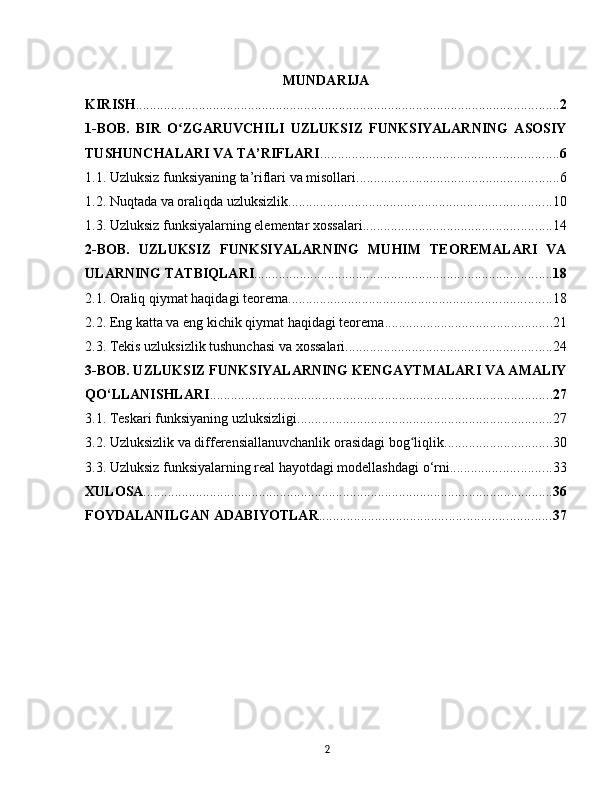 MUNDARIJA
KIRISH ......................................................................................................................... 2
1-BOB.   BIR   O ZGARUVCHILI   UZLUKSIZ   FUNKSIYALARNING   ASOSIYʻ
TUSHUNCHALARI VA TA’RIFLARI .................................................................... 6
1.1. Uzluksiz funksiyaning ta’riflari va misollari .......................................................... 6
1.2. Nuqtada va oraliqda uzluksizlik ........................................................................... 10
1.3. Uzluksiz funksiyalarning elementar xossalari ...................................................... 14
2-BOB.   UZLUKSIZ   FUNKSIYALARNING   MUHIM   TEOREMALARI   VA
ULARNING TATBIQLARI ..................................................................................... 18
2.1. Oraliq qiymat haqidagi teorema ........................................................................... 18
2.2. Eng katta va eng kichik qiymat haqidagi teorema ................................................ 21
2.3. Tekis uzluksizlik tushunchasi va xossalari ........................................................... 24
3-BOB. UZLUKSIZ FUNKSIYALARNING KENGAYTMALARI VA AMALIY
QO‘LLANISHLARI .................................................................................................. 27
3.1. Teskari funksiyaning uzluksizligi ......................................................................... 27
3.2. Uzluksizlik va differensiallanuvchanlik orasidagi bog liqlik	
ʻ ............................... 30
3.3. Uzluksiz funksiyalarning real hayotdagi modellashdagi o‘rni ............................. 33
XULOSA ..................................................................................................................... 36
FOYDALANILGAN ADABIYOTLAR .................................................................. 37
2 