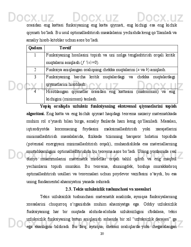 orasidan   eng   kattasi   funksiyaning   eng   katta   qiymati,   eng   kichigi   esa   eng   kichik
qiymati bo ladi. Bu usul optimallashtirish masalalarini yechishda keng qo llaniladi vaʻ ʻ
amaliy hisob-kitoblar uchun asos bo ladi.	
ʻ  
Qadam Tavsif
1 Funksiyaning   hosilasini   topish   va   uni   nolga   tenglashtirish   orqali   kritik
nuqtalarni aniqlash ( f ' ( x ) = 0
).
2 Funksiya aniqlangan oraliqning chekka nuqtalarini (	
a  va 	b ) aniqlash.
3 Funksiyaning   barcha   kritik   nuqtalardagi   va   chekka   nuqtalardagi
qiymatlarini hisoblash.
4 Hisoblangan   qiymatlar   orasidan   eng   kattasini   (maksimum)   va   eng
kichigini (minimum) tanlash.
Yopiq   oraliqda   uzluksiz   funksiyaning   ekstremal   qiymatlarini   topish
algoritmi.   Eng   katta   va   eng   kichik   qiymat   haqidagi   teorema   nazariy   matematikada
muhim   rol   o ynash   bilan   birga,   amaliy   fanlarda   ham   keng   qo llaniladi.   Masalan,	
ʻ ʻ
iqtisodiyotda   korxonaning   foydasini   maksimallashtirish   yoki   xarajatlarini
minimallashtirish   masalalarida,   fizikada   tizimning   barqaror   holatini   topishda
(potensial   energiyani   minimallashtirish   orqali),   muhandislikda   esa   materiallarning
mustahkamligini optimallashtirishda bu teorema asos  bo ladi. Uning yordamida real	
ʻ
dunyo   muammolarini   matematik   modellar   orqali   tahlil   qilish   va   eng   maqbul
yechimlarni   topish   mumkin.   Bu   teorema,   shuningdek,   boshqa   murakkabroq
optimallashtirish   usullari   va   teoremalari   uchun   poydevor   vazifasini   o taydi,   bu   esa	
ʻ
uning fundamental ahamiyatini yanada oshiradi.  
2.3. Tekis uzluksizlik tushunchasi va xossalari
Tekis   uzluksizlik   tushunchasi   matematik   analizda,   ayniqsa   funksiyalarning
xossalarini   chuqurroq   o rganishda   muhim   ahamiyatga   ega.   Oddiy   uzluksizlik	
ʻ
funksiyaning   har   bir   nuqtada   alohida-alohida   uzluksizligini   ifodalasa,   tekis
uzluksizlik   funksiyaning   butun   aniqlanish   sohasida   bir   xil   “uzluksizlik   darajasi”   ga
ega   ekanligini   bildiradi.   Bu   farq,   ayniqsa,   cheksiz   oraliqlarda   yoki   chegaralangan
20 