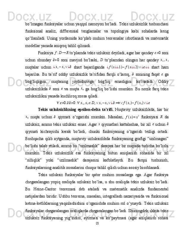 bo lmagan funksiyalar uchun yaqqol namoyon bo ladi. Tekis uzluksizlik tushunchasiʻ ʻ
funksional   analiz,   differensial   tenglamalar   va   topologiya   kabi   sohalarda   keng
qo llaniladi.   Uning   yordamida   ko plab   muhim   teoremalar   isbotlanadi   va   matematik
ʻ ʻ
modellar yanada aniqroq tahlil qilinadi.
Funksiya 	
f:D	→	R   to plamda tekis uzluksiz deyiladi, agar har qanday 	ʻ	ε>0   soni
uchun   shunday  	
δ>0   soni   mavjud   bo lsaki,  	ʻ	D   to plamdan   olingan   har   qanday  	ʻ	x1,x2
nuqtalar   uchun  	
¿x1−	x2∨¿δ   shart   bajarilganda   ¿ f ( x ¿ ¿ 1 ) − f ( x ¿ ¿ 2 ) ∨ ¿ ε ¿ ¿
  shart   ham
bajarilsa.   Bu   ta’rif   oddiy   uzluksizlik   ta’rifidan   farqli   o laroq,  	
ʻ	δ   sonining   faqat   ε
  ga
bog liqligini,   nuqtaning   joylashuviga   bog liq   emasligini   ko rsatadi.   Oddiy	
ʻ ʻ ʻ
uzluksizlikda  	
δ   soni   ε
  va   nuqta   x
0   ga   bog liq   bo lishi   mumkin.   Bu   nozik   farq   tekis	ʻ ʻ
uzluksizlikni yanada kuchliroq xossa qiladi.
∀ ε > 0 ∃ δ > 0 : ∀ x
1 , x
2 ∈ D , ∨ x
1 − x
2 ∨ ¿ δ ⟹ ∨ f ( x
1 ) − f ( x
2 ) ∨ ¿ ε
Tekis   uzluksizlikning   epsilon-delta   ta’rifi.   Nuqtaviy   uzluksizlikda,   har   bir	
x0
  nuqta   uchun  	δ   qiymati   o zgarishi   mumkin.   Masalan,  	ʻ
f ( x ) = x 2
  funksiyasi  	R   da
uzluksiz, ammo tekis uzluksiz emas. Agar   x
  qiymatlari kattalashsa, bir xil   ε
  uchun  	
δ
qiymati   kichrayishi   kerak   bo ladi,   chunki   funksiyaning   o zgarish   tezligi   ortadi.	
ʻ ʻ
Boshqacha   qilib   aytganda,   nuqtaviy   uzluksizlikda   funksiyaning   grafigi   “uzilmagan”
bo lishi talab etiladi, ammo bu “uzilmaslik” darajasi har bir nuqtada turlicha bo lishi	
ʻ ʻ
mumkin.   Tekis   uzluksizlik   esa   funksiyaning   butun   aniqlanish   sohasida   bir   xil
“silliqlik”   yoki   “uzilmaslik”   darajasini   kafolatlaydi.   Bu   farqni   tushunish,
funksiyalarning analitik xossalarini chuqur tahlil qilish uchun asosiy hisoblanadi.
Tekis   uzluksiz   funksiyalar   bir   qator   muhim   xossalarga   ega.   Agar   funksiya
chegaralangan  yopiq  oraliqda  uzluksiz   bo lsa,   u  shu  oraliqda  tekis   uzluksiz  bo ladi.	
ʻ ʻ
Bu   Heine-Cantor   teoremasi   deb   ataladi   va   matematik   analizda   fundamental
natijalardan biridir. Ushbu teorema, masalan, integrallash nazariyasida va funksional
ketma-ketliklarning yaqinlashishini  o rganishda  muhim  rol  o ynaydi. Tekis  uzluksiz	
ʻ ʻ
funksiyalar chegaralangan oraliqlarda chegaralangan bo ladi. Shuningdek, ikkita tekis	
ʻ
uzluksiz   funksiyaning   yig indisi,   ayirmasi   va   ko paytmasi   (agar   aniqlanish   sohasi	
ʻ ʻ
21 