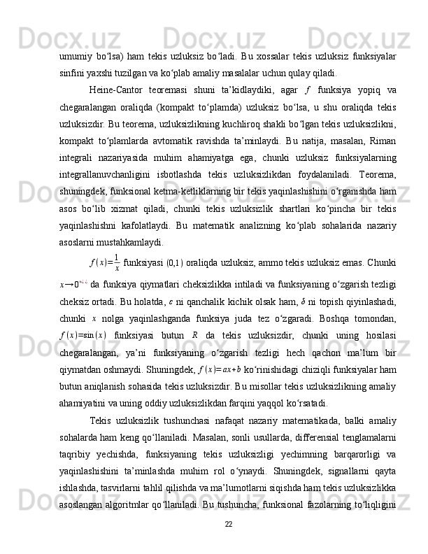 umumiy   bo lsa)   ham   tekis   uzluksiz   bo ladi.   Bu   xossalar   tekis   uzluksiz   funksiyalarʻ ʻ
sinfini yaxshi tuzilgan va ko plab amaliy masalalar uchun qulay qiladi.	
ʻ  
Heine-Cantor   teoremasi   shuni   ta’kidlaydiki,   agar  	
f   funksiya   yopiq   va
chegaralangan   oraliqda   (kompakt   to plamda)   uzluksiz   bo lsa,   u   shu   oraliqda   tekis	
ʻ ʻ
uzluksizdir. Bu teorema, uzluksizlikning kuchliroq shakli bo lgan tekis uzluksizlikni,	
ʻ
kompakt   to plamlarda   avtomatik   ravishda   ta’minlaydi.   Bu   natija,   masalan,   Riman	
ʻ
integrali   nazariyasida   muhim   ahamiyatga   ega,   chunki   uzluksiz   funksiyalarning
integrallanuvchanligini   isbotlashda   tekis   uzluksizlikdan   foydalaniladi.   Teorema,
shuningdek, funksional ketma-ketliklarning bir tekis yaqinlashishini o rganishda ham	
ʻ
asos   bo lib   xizmat   qiladi,   chunki   tekis   uzluksizlik   shartlari   ko pincha   bir   tekis	
ʻ ʻ
yaqinlashishni   kafolatlaydi.   Bu   matematik   analizning   ko plab   sohalarida   nazariy	
ʻ
asoslarni mustahkamlaydi.  
f ( x ) = 1
x   funksiyasi 	
(0,1	)  oraliqda uzluksiz, ammo tekis uzluksiz emas. Chunki	
x→	0+¿¿
  da funksiya qiymatlari cheksizlikka intiladi va funksiyaning o zgarish tezligi	ʻ
cheksiz ortadi. Bu holatda,   ε
  ni qanchalik kichik olsak ham,  	
δ   ni topish qiyinlashadi,
chunki  	
x   nolga   yaqinlashganda   funksiya   juda   tez   o zgaradi.   Boshqa   tomondan,	ʻ
f ( x ) = sin ( x )
  funksiyasi   butun   R
  da   tekis   uzluksizdir,   chunki   uning   hosilasi
chegaralangan,   ya’ni   funksiyaning   o zgarish   tezligi   hech   qachon   ma’lum   bir	
ʻ
qiymatdan oshmaydi. Shuningdek,  f ( x ) = ax + b
  ko rinishidagi chiziqli funksiyalar ham	
ʻ
butun aniqlanish sohasida tekis uzluksizdir. Bu misollar tekis uzluksizlikning amaliy
ahamiyatini va uning oddiy uzluksizlikdan farqini yaqqol ko rsatadi.	
ʻ
Tekis   uzluksizlik   tushunchasi   nafaqat   nazariy   matematikada,   balki   amaliy
sohalarda ham keng qo llaniladi. Masalan, sonli usullarda, differensial tenglamalarni	
ʻ
taqribiy   yechishda,   funksiyaning   tekis   uzluksizligi   yechimning   barqarorligi   va
yaqinlashishini   ta’minlashda   muhim   rol   o ynaydi.   Shuningdek,   signallarni   qayta	
ʻ
ishlashda, tasvirlarni tahlil qilishda va ma’lumotlarni siqishda ham tekis uzluksizlikka
asoslangan algoritmlar qo llaniladi. Bu tushuncha, funksional fazolarning to liqligini	
ʻ ʻ
22 