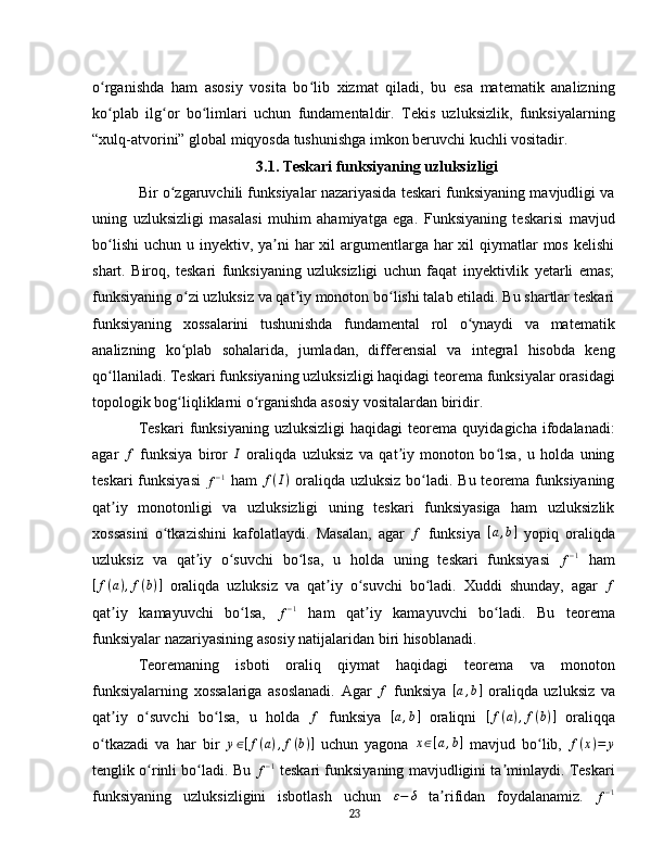 o rganishda   ham   asosiy   vosita   bo lib   xizmat   qiladi,   bu   esa   matematik   analizningʻ ʻ
ko plab   ilg or   bo limlari   uchun   fundamentaldir.   Tekis   uzluksizlik,   funksiyalarning
ʻ ʻ ʻ
“xulq-atvorini” global miqyosda tushunishga imkon beruvchi kuchli vositadir.
3.1. Teskari funksiyaning uzluksizligi
Bir o zgaruvchili funksiyalar nazariyasida teskari funksiyaning mavjudligi va	
ʻ
uning   uzluksizligi   masalasi   muhim   ahamiyatga   ega.   Funksiyaning   teskarisi   mavjud
bo lishi  uchun u inyektiv, ya ni  har  xil  argumentlarga  har  xil  qiymatlar  mos kelishi	
ʻ ʼ
shart.   Biroq,   teskari   funksiyaning   uzluksizligi   uchun   faqat   inyektivlik   yetarli   emas;
funksiyaning o zi uzluksiz va qat iy monoton bo lishi talab etiladi. Bu shartlar teskari	
ʻ ʼ ʻ
funksiyaning   xossalarini   tushunishda   fundamental   rol   o ynaydi   va   matematik	
ʻ
analizning   ko plab   sohalarida,   jumladan,   differensial   va   integral   hisobda   keng	
ʻ
qo llaniladi. Teskari funksiyaning uzluksizligi haqidagi teorema funksiyalar orasidagi	
ʻ
topologik bog liqliklarni o rganishda asosiy vositalardan biridir.	
ʻ ʻ  
Teskari   funksiyaning   uzluksizligi   haqidagi   teorema   quyidagicha   ifodalanadi:
agar  	
f   funksiya   biror  	I   oraliqda   uzluksiz   va   qat iy   monoton   bo lsa,   u   holda   uning	ʼ ʻ
teskari  funksiyasi  	
f−1   ham  	f(I)   oraliqda  uzluksiz bo ladi. Bu teorema funksiyaning	ʻ
qat iy   monotonligi   va   uzluksizligi   uning   teskari   funksiyasiga   ham   uzluksizlik	
ʼ
xossasini   o tkazishini   kafolatlaydi.   Masalan,   agar  	
ʻ	f   funksiya  	[a,b]   yopiq   oraliqda
uzluksiz   va   qat iy   o suvchi   bo lsa,   u   holda   uning   teskari   funksiyasi  	
ʼ ʻ ʻ
f − 1
  ham
[ f ( a ) , f ( b ) ]
  oraliqda   uzluksiz   va   qat iy   o suvchi   bo ladi.   Xuddi   shunday,   agar  	
ʼ ʻ ʻ	f
qat iy   kamayuvchi   bo lsa,  	
ʼ ʻ	f−1   ham   qat iy   kamayuvchi   bo ladi.   Bu   teorema	ʼ ʻ
funksiyalar nazariyasining asosiy natijalaridan biri hisoblanadi.  
Teoremaning   isboti   oraliq   qiymat   haqidagi   teorema   va   monoton
funksiyalarning   xossalariga   asoslanadi.   Agar  	
f   funksiya   [ a , b ]
  oraliqda   uzluksiz   va
qat iy   o suvchi   bo lsa,   u   holda  	
ʼ ʻ ʻ	f   funksiya  	[a,b]   oraliqni  	[f(a),f(b)]   oraliqqa
o tkazadi   va   har   bir  	
ʻ y ∈ [ f ( a ) , f ( b ) ]
  uchun   yagona   x ∈ [ a , b ]
  mavjud   bo lib,  	ʻ	f(x)=	y
tenglik o rinli bo ladi. Bu  	
ʻ ʻ	f−1   teskari funksiyaning mavjudligini ta minlaydi. Teskari	ʼ
funksiyaning   uzluksizligini   isbotlash   uchun  	
ε−	δ   ta rifidan   foydalanamiz.  	ʼ
f − 1
23 