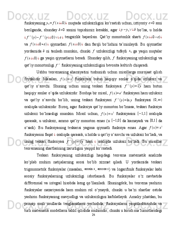 funksiyaning y0=	f(x¿¿0)¿   nuqtada uzluksizligini ko rsatish uchun, ixtiyoriy 	ʻ	ε>0   soni
berilganda,   shunday  	
δ>0   sonini   topishimiz   kerakki,   agar   ¿ y − y
0 ∨ ¿ δ
  bo lsa,   u   holda	ʻ	
¿f−1(y)−	f−1(y¿¿0)∨¿ε¿
  tengsizlik   bajarilsin.   Qat iy   monotonlik   sharti  	ʼ f ( x ¿ ¿ 0 − ε ) ¿
va   f ( x ¿ ¿ 0 + ε ) ¿
  qiymatlari  	
f(x¿¿0)¿   dan   farqli   bo lishini   ta minlaydi.   Bu   qiymatlar	ʻ ʼ
yordamida  	
δ   ni   tanlash   mumkin,   chunki  	f   uzluksizligi   tufayli   x
0   ga   yaqin   nuqtalar	
f(x¿¿0)¿
  ga yaqin qiymatlarni beradi. Shunday qilib,  	f   funksiyaning uzluksizligi va
qat iy monotonligi 	
ʼ
f − 1
  funksiyaning uzluksizligini bevosita keltirib chiqaradi.  
Ushbu   teoremaning   ahamiyatini   tushunish   uchun   misollarga   murojaat   qilish
foydalidir.   Masalan,   f ( x ) = x 3
  funksiyasi   butun   haqiqiy   sonlar   o qida   uzluksiz   va	
ʻ
qat iy   o suvchi.   Shuning   uchun   uning   teskari   funksiyasi  	
ʼ ʻ	f−1(y)=	3√y   ham   butun
haqiqiy sonlar o qida uzluksizdir. Boshqa bir misol, 	
ʻ f ( x ) = e x
  funksiyasi ham uzluksiz
va   qat iy   o suvchi   bo lib,   uning   teskari   funksiyasi  	
ʼ ʻ ʻ f − 1
( y ) = ln y
  funksiyasi   ( 0 , ∞ )
oraliqda uzluksizdir. Biroq, agar funksiya qat iy monoton bo lmasa, teskari funksiya	
ʼ ʻ
uzluksiz   bo lmasligi   mumkin.   Misol   uchun,  	
ʻ	f(x)=	x2   funksiyasini   [ − 1,1 ]
  oraliqda
qarasak,   u   uzluksiz,   ammo   qat iy   monoton   emas   (u  	
ʼ	[−1,0	]   da   kamayadi   va  	[0,1	]   da
o sadi).   Bu   funksiyaning   teskarisi   yagona   qiymatli   funksiya   emas.   Agar  	
ʻ f ( x ) = x 2
funksiyasini faqat 	
¿   oraliqda qarasak, u holda u qat iy o suvchi va uzluksiz bo ladi, va	ʼ ʻ ʻ
uning   teskari   funksiyasi   f − 1
( y ) = ❑	
√
y
  ham   ¿
  oraliqda   uzluksiz   bo ladi.   Bu   misollar	ʻ
teoremaning shartlarining zarurligini yaqqol ko rsatadi.	
ʻ
Teskari   funksiyaning   uzluksizligi   haqidagi   teorema   matematik   analizda
ko plab   muhim   natijalarning   asosi   bo lib   xizmat   qiladi.   U   yordamida   teskari	
ʻ ʻ
trigonometrik   funksiyalar   (masalan,  	
arcsin	x ,  	arccos	x )   va   logarifmik   funksiyalar   kabi
asosiy   funksiyalarning   uzluksizligi   isbotlanadi.   Bu   funksiyalar   o z   navbatida	
ʻ
differensial   va   integral   hisobda   keng   qo llaniladi.   Shuningdek,   bu   teorema   yashirin	
ʻ
funksiyalar   nazariyasida   ham   muhim   rol   o ynaydi,   chunki   u   ba zi   shartlar   ostida	
ʻ ʼ
yashirin funksiyaning mavjudligi va uzluksizligini  kafolatlaydi. Amaliy jihatdan, bu
prinsip   sonli   usullarda   tenglamalarni   yechishda,   funksiyalarni   yaqinlashtirishda   va
turli matematik modellarni tahlil qilishda muhimdir, chunki u kirish ma lumotlaridagi	
ʼ
24 