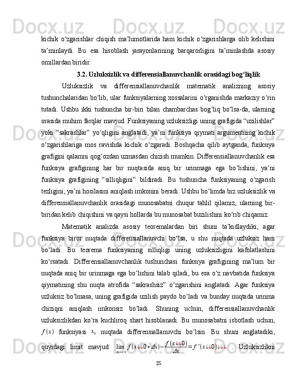 kichik   o zgarishlar   chiqish   ma lumotlarida   ham   kichik   o zgarishlarga   olib   kelishiniʻ ʼ ʻ
ta minlaydi.   Bu   esa   hisoblash   jarayonlarining   barqarorligini   ta minlashda   asosiy	
ʼ ʼ
omillardan biridir.
3.2. Uzluksizlik va differensiallanuvchanlik orasidagi bog liqlik	
ʻ
Uzluksizlik   va   differensiallanuvchanlik   matematik   analizning   asosiy
tushunchalaridan bo lib, ular  funksiyalarning xossalarini  o rganishda markaziy o rin	
ʻ ʻ ʻ
tutadi.   Ushbu   ikki   tushuncha   bir-biri   bilan   chambarchas   bog liq   bo lsa-da,   ularning	
ʻ ʻ
orasida muhim farqlar mavjud. Funksiyaning uzluksizligi uning grafigida “uzilishlar”
yoki   “sakrashlar”   yo qligini   anglatadi,   ya’ni   funksiya   qiymati   argumentning   kichik	
ʻ
o zgarishlariga   mos   ravishda   kichik   o zgaradi.   Boshqacha   qilib   aytganda,   funksiya	
ʻ ʻ
grafigini qalamni qog ozdan uzmasdan chizish mumkin. Differensiallanuvchanlik esa	
ʻ
funksiya   grafigining   har   bir   nuqtasida   aniq   bir   urinmaga   ega   bo lishini,   ya’ni	
ʻ
funksiya   grafigining   “silliqligini”   bildiradi.   Bu   tushuncha   funksiyaning   o zgarish	
ʻ
tezligini, ya’ni hosilasini aniqlash imkonini beradi. Ushbu bo limda biz uzluksizlik va	
ʻ
differensiallanuvchanlik   orasidagi   munosabatni   chuqur   tahlil   qilamiz,   ularning   bir-
biridan kelib chiqishini va qaysi hollarda bu munosabat buzilishini ko rib chiqamiz.	
ʻ
Matematik   analizda   asosiy   teoremalardan   biri   shuni   ta’kidlaydiki,   agar
funksiya   biror   nuqtada   differensiallanuvchi   bo lsa,   u   shu   nuqtada   uzluksiz   ham	
ʻ
bo ladi.   Bu   teorema   funksiyaning   silliqligi   uning   uzluksizligini   kafolatlashini	
ʻ
ko rsatadi.   Differensiallanuvchanlik   tushunchasi   funksiya   grafigining   ma’lum   bir
ʻ
nuqtada aniq bir urinmaga ega bo lishini talab qiladi, bu esa o z navbatida funksiya	
ʻ ʻ
qiymatining   shu   nuqta   atrofida   “sakrashsiz”   o zgarishini   anglatadi.   Agar   funksiya	
ʻ
uzluksiz bo lmasa, uning grafigida uzilish paydo bo ladi  va bunday nuqtada urinma	
ʻ ʻ
chiziqni   aniqlash   imkonsiz   bo ladi.   Shuning   uchun,   differensiallanuvchanlik	
ʻ
uzluksizlikdan   ko ra   kuchliroq   shart   hisoblanadi.   Bu   munosabatni   isbotlash   uchun,	
ʻ
f ( x )
  funksiyasi   x
0   nuqtada   differensiallanuvchi   bo lsin.   Bu   shuni   anglatadiki,	
ʻ
quyidagi   limit   mavjud:   lim
Δx → 0 f ( x ¿ ¿ 0 + Δx ) − f ( x ¿ ¿ 0 )
Δx = f ' ( x ¿ ¿ 0 ) ¿ ¿ ¿
  .   Uzluksizlikni
25 