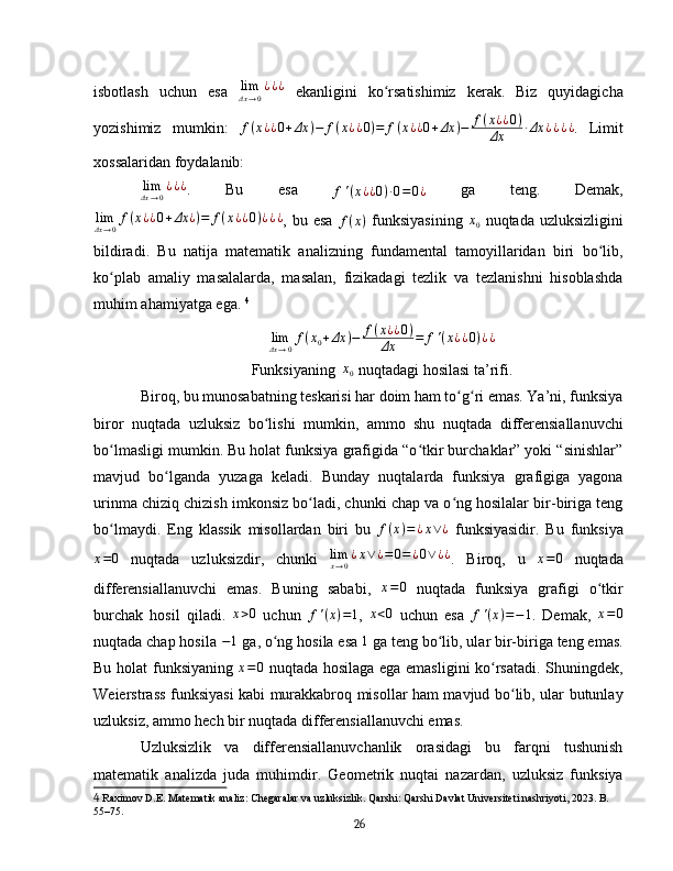 isbotlash   uchun   esa   lim
Δx → 0 ¿ ¿ ¿
  ekanligini   ko rsatishimiz   kerak.   Biz   quyidagichaʻ
yozishimiz   mumkin:   f ( x ¿ ¿ 0 + Δx ) − f ( x ¿ ¿ 0 ) = f ( x ¿ ¿ 0 + Δx ) − f ( x ¿ ¿ 0 )
Δx · Δx ¿ ¿ ¿ ¿
.   Limit
xossalaridan   foydalanib:	
limΔx→0¿¿¿
.   Bu   esa  
f ' ( x ¿ ¿ 0 ) · 0 = 0 ¿   ga   teng.   Demak,
lim
Δx → 0 f ( x ¿ ¿ 0 + Δx ¿ ) = f ( x ¿ ¿ 0 ) ¿ ¿ ¿
,  bu  esa  
f ( x )   funksiyasining   x
0   nuqtada  uzluksizligini
bildiradi.   Bu   natija   matematik   analizning   fundamental   tamoyillaridan   biri   bo lib,	
ʻ
ko plab   amaliy   masalalarda,   masalan,   fizikadagi   tezlik   va   tezlanishni   hisoblashda	
ʻ
muhim ahamiyatga ega.   4
lim
Δx → 0 f ( x
0 + Δx ) − f ( x ¿ ¿ 0 )
Δx = f ' ( x ¿ ¿ 0 ) ¿ ¿
Funksiyaning   x
0  nuqtadagi hosilasi ta’rifi.
Biroq, bu munosabatning teskarisi har doim ham to g ri emas. Ya’ni, funksiya	
ʻ ʻ
biror   nuqtada   uzluksiz   bo lishi   mumkin,   ammo   shu   nuqtada   differensiallanuvchi	
ʻ
bo lmasligi mumkin. Bu holat funksiya grafigida “o tkir burchaklar” yoki “sinishlar”	
ʻ ʻ
mavjud   bo lganda   yuzaga   keladi.   Bunday   nuqtalarda   funksiya   grafigiga   yagona	
ʻ
urinma chiziq chizish imkonsiz bo ladi, chunki chap va o ng hosilalar bir-biriga teng	
ʻ ʻ
bo lmaydi.   Eng   klassik   misollardan   biri   bu  	
ʻ f ( x ) = ¿ x ∨ ¿
  funksiyasidir.   Bu   funksiya	
x=0
  nuqtada   uzluksizdir,   chunki  	limx→0¿x∨¿=0=¿0∨	¿¿ .   Biroq,   u  	x=0   nuqtada
differensiallanuvchi   emas.   Buning   sababi,   x = 0
  nuqtada   funksiya   grafigi   o tkir	
ʻ
burchak   hosil   qiladi.  	
x>0   uchun   f ' ( x ) = 1
,  	x<0   uchun   esa   f ' ( x ) = − 1
.   Demak,  	x=0
nuqtada chap hosila 	
−1   ga, o ng hosila esa 	ʻ 1
 ga teng bo lib, ular bir-biriga teng emas.	ʻ
Bu holat funksiyaning  	
x=0   nuqtada hosilaga ega emasligini ko rsatadi. Shuningdek,	ʻ
Weierstrass funksiyasi kabi murakkabroq misollar ham mavjud bo lib, ular butunlay	
ʻ
uzluksiz, ammo hech bir nuqtada differensiallanuvchi emas.  
Uzluksizlik   va   differensiallanuvchanlik   orasidagi   bu   farqni   tushunish
matematik   analizda   juda   muhimdir.   Geometrik   nuqtai   nazardan,   uzluksiz   funksiya
4  Raximov D.E. Matematik analiz: Chegaralar va uzluksizlik. Qarshi: Qarshi Davlat Universiteti nashriyoti, 2023. B. 
55–75.
26 