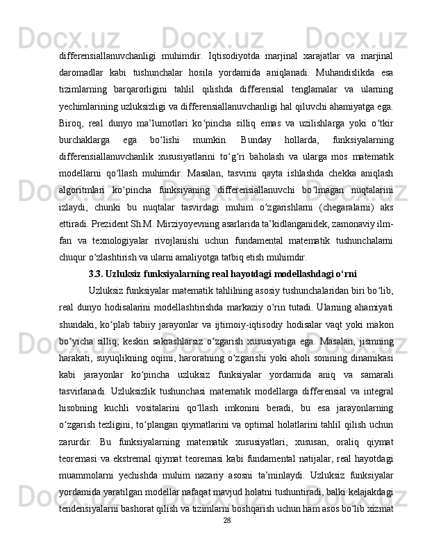 differensiallanuvchanligi   muhimdir.   Iqtisodiyotda   marjinal   xarajatlar   va   marjinal
daromadlar   kabi   tushunchalar   hosila   yordamida   aniqlanadi.   Muhandislikda   esa
tizimlarning   barqarorligini   tahlil   qilishda   differensial   tenglamalar   va   ularning
yechimlarining uzluksizligi va differensiallanuvchanligi hal qiluvchi ahamiyatga ega.
Biroq,   real   dunyo   ma’lumotlari   ko pincha   silliq   emas   va   uzilishlarga   yoki   o tkirʻ ʻ
burchaklarga   ega   bo lishi   mumkin.   Bunday   hollarda,   funksiyalarning	
ʻ
differensiallanuvchanlik   xususiyatlarini   to g ri   baholash   va   ularga   mos   matematik	
ʻ ʻ
modellarni   qo llash   muhimdir.   Masalan,   tasvirni   qayta   ishlashda   chekka   aniqlash	
ʻ
algoritmlari   ko pincha   funksiyaning   differensiallanuvchi   bo lmagan   nuqtalarini
ʻ ʻ
izlaydi,   chunki   bu   nuqtalar   tasvirdagi   muhim   o zgarishlarni   (chegaralarni)   aks	
ʻ
ettiradi. Prezident Sh.M. Mirziyoyevning asarlarida ta’kidlanganidek, zamonaviy ilm-
fan   va   texnologiyalar   rivojlanishi   uchun   fundamental   matematik   tushunchalarni
chuqur o zlashtirish va ularni amaliyotga tatbiq etish muhimdir.	
ʻ  
3.3. Uzluksiz funksiyalarning real hayotdagi modellashdagi o‘rni
Uzluksiz funksiyalar matematik tahlilning asosiy tushunchalaridan biri bo lib,	
ʻ
real   dunyo   hodisalarini   modellashtirishda   markaziy   o rin  tutadi.   Ularning   ahamiyati	
ʻ
shundaki,   ko plab   tabiiy   jarayonlar   va   ijtimoiy-iqtisodiy   hodisalar   vaqt   yoki   makon	
ʻ
bo yicha   silliq,   keskin   sakrashlarsiz   o zgarish   xususiyatiga   ega.   Masalan,   jismning	
ʻ ʻ
harakati,   suyuqlikning   oqimi,   haroratning   o zgarishi   yoki   aholi   sonining   dinamikasi	
ʻ
kabi   jarayonlar   ko pincha   uzluksiz   funksiyalar   yordamida   aniq   va   samarali	
ʻ
tasvirlanadi.   Uzluksizlik   tushunchasi   matematik   modellarga   differensial   va   integral
hisobning   kuchli   vositalarini   qo llash   imkonini   beradi,   bu   esa   jarayonlarning	
ʻ
o zgarish  tezligini, to plangan qiymatlarini  va optimal  holatlarini  tahlil  qilish uchun	
ʻ ʻ
zarurdir.   Bu   funksiyalarning   matematik   xususiyatlari,   xususan,   oraliq   qiymat
teoremasi   va   ekstremal   qiymat   teoremasi   kabi   fundamental   natijalar,   real   hayotdagi
muammolarni   yechishda   muhim   nazariy   asosni   ta’minlaydi.   Uzluksiz   funksiyalar
yordamida yaratilgan modellar nafaqat mavjud holatni tushuntiradi, balki kelajakdagi
tendensiyalarni bashorat qilish va tizimlarni boshqarish uchun ham asos bo lib xizmat	
ʻ
28 