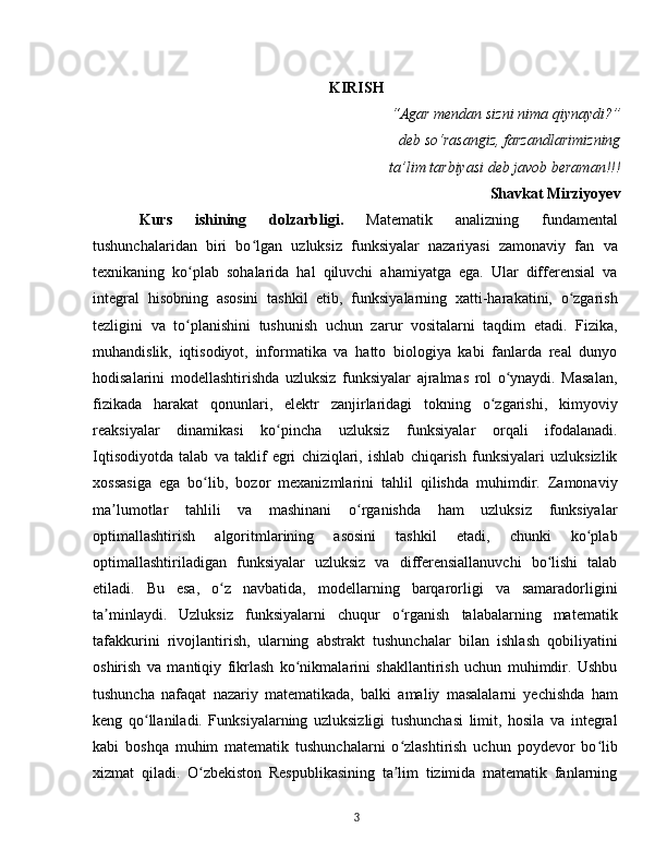 KIRISH
“Agar mendan sizni nima qiynaydi?”
deb so‘rasangiz, farzandlarimizning
 ta’lim tarbiyasi deb javob beraman!!! 
Shavkat Mirziyoyev
Kurs   ishining   dolzarbligi .   Matematik   analizning   fundamental
tushunchalaridan   biri   bo lgan   uzluksiz   funksiyalar   nazariyasi   zamonaviy   fan   vaʻ
texnikaning   ko plab   sohalarida   hal   qiluvchi   ahamiyatga   ega.   Ular   differensial   va	
ʻ
integral   hisobning   asosini   tashkil   etib,   funksiyalarning   xatti-harakatini,   o zgarish	
ʻ
tezligini   va   to planishini   tushunish   uchun   zarur   vositalarni   taqdim   etadi.   Fizika,	
ʻ
muhandislik,   iqtisodiyot,   informatika   va   hatto   biologiya   kabi   fanlarda   real   dunyo
hodisalarini   modellashtirishda   uzluksiz   funksiyalar   ajralmas   rol   o ynaydi.   Masalan,	
ʻ
fizikada   harakat   qonunlari,   elektr   zanjirlaridagi   tokning   o zgarishi,   kimyoviy	
ʻ
reaksiyalar   dinamikasi   ko pincha   uzluksiz   funksiyalar   orqali   ifodalanadi.	
ʻ
Iqtisodiyotda   talab   va   taklif   egri   chiziqlari,   ishlab   chiqarish   funksiyalari   uzluksizlik
xossasiga   ega   bo lib,   bozor   mexanizmlarini   tahlil   qilishda   muhimdir.   Zamonaviy	
ʻ
ma lumotlar   tahlili   va   mashinani   o rganishda   ham   uzluksiz   funksiyalar	
ʼ ʻ
optimallashtirish   algoritmlarining   asosini   tashkil   etadi,   chunki   ko plab	
ʻ
optimallashtiriladigan   funksiyalar   uzluksiz   va   differensiallanuvchi   bo lishi   talab	
ʻ
etiladi.   Bu   esa,   o z   navbatida,   modellarning   barqarorligi   va   samaradorligini	
ʻ
ta minlaydi.   Uzluksiz   funksiyalarni   chuqur   o rganish   talabalarning   matematik	
ʼ ʻ
tafakkurini   rivojlantirish,   ularning   abstrakt   tushunchalar   bilan   ishlash   qobiliyatini
oshirish   va   mantiqiy   fikrlash   ko nikmalarini   shakllantirish   uchun   muhimdir.   Ushbu	
ʻ
tushuncha   nafaqat   nazariy   matematikada,   balki   amaliy   masalalarni   yechishda   ham
keng   qo llaniladi.   Funksiyalarning   uzluksizligi   tushunchasi   limit,   hosila   va   integral	
ʻ
kabi   boshqa   muhim   matematik   tushunchalarni   o zlashtirish   uchun   poydevor   bo lib	
ʻ ʻ
xizmat   qiladi.   O zbekiston   Respublikasining   ta lim   tizimida   matematik   fanlarning	
ʻ ʼ
3 