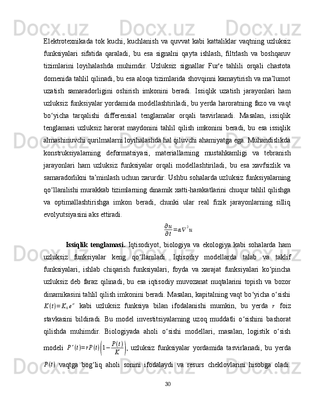 Elektrotexnikada  tok  kuchi,  kuchlanish   va  quvvat  kabi  kattaliklar   vaqtning  uzluksiz
funksiyalari   sifatida   qaraladi,   bu   esa   signalni   qayta   ishlash,   filtrlash   va   boshqaruv
tizimlarini   loyihalashda   muhimdir.   Uzluksiz   signallar   Fur'e   tahlili   orqali   chastota
domenida tahlil qilinadi, bu esa aloqa tizimlarida shovqinni kamaytirish va ma’lumot
uzatish   samaradorligini   oshirish   imkonini   beradi.   Issiqlik   uzatish   jarayonlari   ham
uzluksiz funksiyalar yordamida modellashtiriladi, bu yerda haroratning fazo va vaqt
bo yicha   tarqalishi   differensial   tenglamalar   orqali   tasvirlanadi.   Masalan,   issiqlikʻ
tenglamasi   uzluksiz   harorat   maydonini   tahlil   qilish   imkonini   beradi,   bu   esa   issiqlik
almashinuvchi qurilmalarni loyihalashda hal qiluvchi ahamiyatga ega. Muhandislikda
konstruksiyalarning   deformatsiyasi,   materiallarning   mustahkamligi   va   tebranish
jarayonlari   ham   uzluksiz   funksiyalar   orqali   modellashtiriladi,   bu   esa   xavfsizlik   va
samaradorlikni ta’minlash uchun zarurdir. Ushbu sohalarda uzluksiz funksiyalarning
qo llanilishi murakkab tizimlarning dinamik xatti-harakatlarini chuqur tahlil qilishga
ʻ
va   optimallashtirishga   imkon   beradi,   chunki   ular   real   fizik   jarayonlarning   silliq
evolyutsiyasini aks ettiradi.  	
∂u
∂t=α∇2u
Issiqlik   tenglamasi .   Iqtisodiyot,   biologiya  va   ekologiya   kabi   sohalarda   ham
uzluksiz   funksiyalar   keng   qo llaniladi.   Iqtisodiy   modellarda   talab   va   taklif	
ʻ
funksiyalari,   ishlab   chiqarish   funksiyalari,   foyda   va   xarajat   funksiyalari   ko pincha	
ʻ
uzluksiz   deb   faraz   qilinadi,   bu   esa   iqtisodiy   muvozanat   nuqtalarini   topish   va   bozor
dinamikasini tahlil qilish imkonini beradi. Masalan, kapitalning vaqt bo yicha o sishi	
ʻ ʻ	
K	(t)=	K0ert
  kabi   uzluksiz   funksiya   bilan   ifodalanishi   mumkin,   bu   yerda   r
  foiz
stavkasini   bildiradi.   Bu   model   investitsiyalarning   uzoq   muddatli   o sishini   bashorat	
ʻ
qilishda   muhimdir.   Biologiyada   aholi   o sishi   modellari,   masalan,   logistik   o sish	
ʻ ʻ
modeli   P ' ( t ) = rP ( t )	
( 1 − P ( t )
K	) ,   uzluksiz   funksiyalar   yordamida   tasvirlanadi,   bu   yerda
P ( t )
  vaqtga   bog liq   aholi   sonini   ifodalaydi   va   resurs   cheklovlarini   hisobga   oladi.	
ʻ
30 