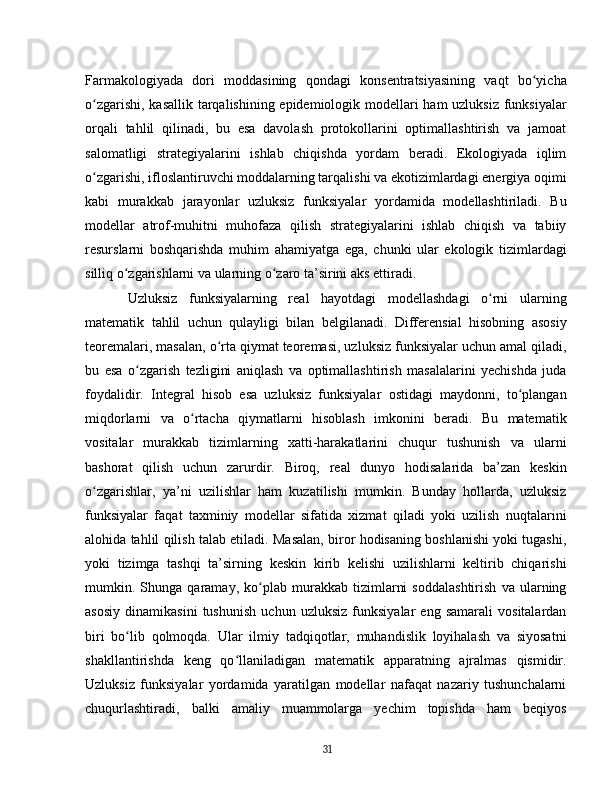 Farmakologiyada   dori   moddasining   qondagi   konsentratsiyasining   vaqt   bo yichaʻ
o zgarishi, kasallik tarqalishining epidemiologik modellari ham uzluksiz funksiyalar	
ʻ
orqali   tahlil   qilinadi,   bu   esa   davolash   protokollarini   optimallashtirish   va   jamoat
salomatligi   strategiyalarini   ishlab   chiqishda   yordam   beradi.   Ekologiyada   iqlim
o zgarishi, ifloslantiruvchi moddalarning tarqalishi va ekotizimlardagi energiya oqimi
ʻ
kabi   murakkab   jarayonlar   uzluksiz   funksiyalar   yordamida   modellashtiriladi.   Bu
modellar   atrof-muhitni   muhofaza   qilish   strategiyalarini   ishlab   chiqish   va   tabiiy
resurslarni   boshqarishda   muhim   ahamiyatga   ega,   chunki   ular   ekologik   tizimlardagi
silliq o zgarishlarni va ularning o zaro ta’sirini aks ettiradi.	
ʻ ʻ  
Uzluksiz   funksiyalarning   real   hayotdagi   modellashdagi   o rni   ularning	
ʻ
matematik   tahlil   uchun   qulayligi   bilan   belgilanadi.   Differensial   hisobning   asosiy
teoremalari, masalan, o rta qiymat teoremasi, uzluksiz funksiyalar uchun amal qiladi,	
ʻ
bu   esa   o zgarish   tezligini   aniqlash   va   optimallashtirish   masalalarini   yechishda   juda	
ʻ
foydalidir.   Integral   hisob   esa   uzluksiz   funksiyalar   ostidagi   maydonni,   to plangan	
ʻ
miqdorlarni   va   o rtacha   qiymatlarni   hisoblash   imkonini   beradi.   Bu   matematik	
ʻ
vositalar   murakkab   tizimlarning   xatti-harakatlarini   chuqur   tushunish   va   ularni
bashorat   qilish   uchun   zarurdir.   Biroq,   real   dunyo   hodisalarida   ba’zan   keskin
o zgarishlar,   ya’ni   uzilishlar   ham   kuzatilishi   mumkin.   Bunday   hollarda,   uzluksiz	
ʻ
funksiyalar   faqat   taxminiy   modellar   sifatida   xizmat   qiladi   yoki   uzilish   nuqtalarini
alohida tahlil qilish talab etiladi. Masalan, biror hodisaning boshlanishi yoki tugashi,
yoki   tizimga   tashqi   ta’sirning   keskin   kirib   kelishi   uzilishlarni   keltirib   chiqarishi
mumkin.   Shunga   qaramay,   ko plab   murakkab   tizimlarni   soddalashtirish   va   ularning	
ʻ
asosiy   dinamikasini   tushunish   uchun   uzluksiz   funksiyalar   eng   samarali   vositalardan
biri   bo lib   qolmoqda.   Ular   ilmiy   tadqiqotlar,   muhandislik   loyihalash   va   siyosatni	
ʻ
shakllantirishda   keng   qo llaniladigan   matematik   apparatning   ajralmas   qismidir.	
ʻ
Uzluksiz   funksiyalar   yordamida   yaratilgan   modellar   nafaqat   nazariy   tushunchalarni
chuqurlashtiradi,   balki   amaliy   muammolarga   yechim   topishda   ham   beqiyos
31 