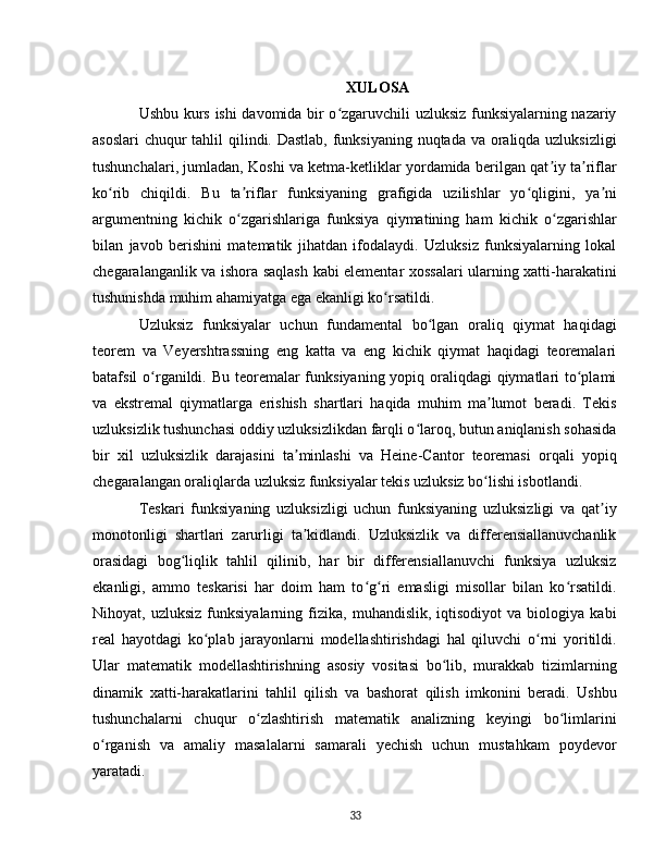 XULOSA
Ushbu kurs ishi davomida bir o zgaruvchili uzluksiz funksiyalarning nazariyʻ
asoslari  chuqur  tahlil  qilindi. Dastlab, funksiyaning nuqtada va oraliqda uzluksizligi
tushunchalari, jumladan, Koshi va ketma-ketliklar yordamida berilgan qat iy ta riflar	
ʼ ʼ
ko rib   chiqildi.   Bu   ta riflar   funksiyaning   grafigida   uzilishlar   yo qligini,   ya ni	
ʻ ʼ ʻ ʼ
argumentning   kichik   o zgarishlariga   funksiya   qiymatining   ham   kichik   o zgarishlar	
ʻ ʻ
bilan   javob   berishini   matematik   jihatdan   ifodalaydi.   Uzluksiz   funksiyalarning   lokal
chegaralanganlik va ishora saqlash kabi elementar xossalari ularning xatti-harakatini
tushunishda muhim ahamiyatga ega ekanligi ko rsatildi.	
ʻ  
Uzluksiz   funksiyalar   uchun   fundamental   bo lgan   oraliq   qiymat   haqidagi	
ʻ
teorem   va   Veyershtrassning   eng   katta   va   eng   kichik   qiymat   haqidagi   teoremalari
batafsil o rganildi. Bu teoremalar funksiyaning yopiq oraliqdagi qiymatlari to plami	
ʻ ʻ
va   ekstremal   qiymatlarga   erishish   shartlari   haqida   muhim   ma lumot   beradi.   Tekis	
ʼ
uzluksizlik tushunchasi oddiy uzluksizlikdan farqli o laroq, butun aniqlanish sohasida	
ʻ
bir   xil   uzluksizlik   darajasini   ta minlashi   va   Heine-Cantor   teoremasi   orqali   yopiq	
ʼ
chegaralangan oraliqlarda uzluksiz funksiyalar tekis uzluksiz bo lishi isbotlandi.	
ʻ  
Teskari   funksiyaning   uzluksizligi   uchun   funksiyaning   uzluksizligi   va   qat iy	
ʼ
monotonligi   shartlari   zarurligi   ta kidlandi.   Uzluksizlik   va   differensiallanuvchanlik	
ʼ
orasidagi   bog liqlik   tahlil   qilinib,   har   bir   differensiallanuvchi   funksiya   uzluksiz	
ʻ
ekanligi,   ammo   teskarisi   har   doim   ham   to g ri   emasligi   misollar   bilan   ko rsatildi.	
ʻ ʻ ʻ
Nihoyat,  uzluksiz   funksiyalarning   fizika,   muhandislik,   iqtisodiyot   va   biologiya   kabi
real   hayotdagi   ko plab   jarayonlarni   modellashtirishdagi   hal   qiluvchi   o rni   yoritildi.	
ʻ ʻ
Ular   matematik   modellashtirishning   asosiy   vositasi   bo lib,   murakkab   tizimlarning	
ʻ
dinamik   xatti-harakatlarini   tahlil   qilish   va   bashorat   qilish   imkonini   beradi.   Ushbu
tushunchalarni   chuqur   o zlashtirish   matematik   analizning   keyingi   bo limlarini	
ʻ ʻ
o rganish   va   amaliy   masalalarni   samarali   yechish   uchun   mustahkam   poydevor	
ʻ
yaratadi.
33 