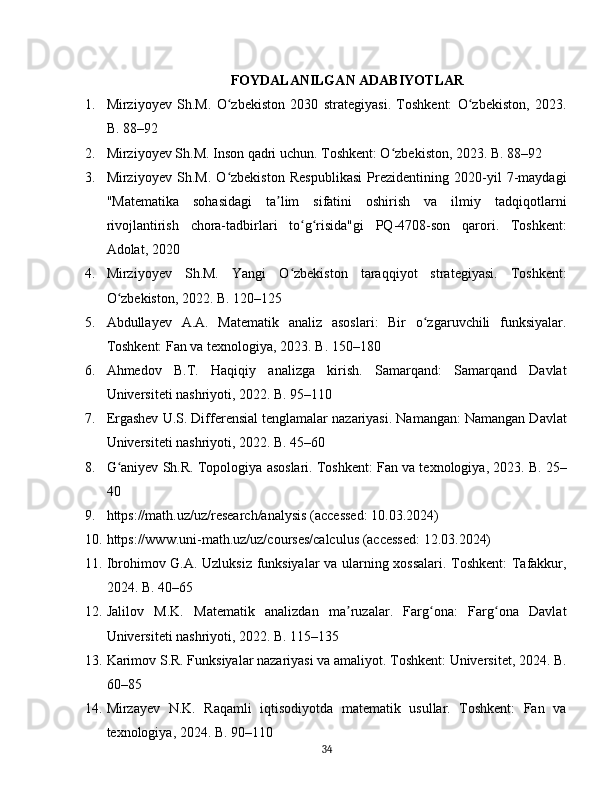 FOYDALANILGAN ADABIYOTLAR
1. Mirziyoyev   Sh.M.   O zbekiston   2030   strategiyasi.   Toshkent:   O zbekiston,   2023.ʻ ʻ
B. 88–92
2. Mirziyoyev Sh.M. Inson qadri uchun. Toshkent: O zbekiston, 2023. B. 88–92	
ʻ
3. Mirziyoyev   Sh.M.   O zbekiston   Respublikasi   Prezidentining   2020-yil   7-maydagi	
ʻ
"Matematika   sohasidagi   ta lim   sifatini   oshirish   va   ilmiy   tadqiqotlarni	
ʼ
rivojlantirish   chora-tadbirlari   to g risida"gi   PQ-4708-son   qarori.   Toshkent:	
ʻ ʻ
Adolat, 2020
4. Mirziyoyev   Sh.M.   Yangi   O zbekiston   taraqqiyot   strategiyasi.   Toshkent:	
ʻ
O zbekiston, 2022. B. 120–125	
ʻ
5. Abdullayev   A.A.   Matematik   analiz   asoslari:   Bir   o zgaruvchili   funksiyalar.	
ʻ
Toshkent: Fan va texnologiya, 2023. B. 150–180
6. Ahmedov   B.T.   Haqiqiy   analizga   kirish.   Samarqand:   Samarqand   Davlat
Universiteti nashriyoti, 2022. B. 95–110
7. Ergashev U.S. Differensial tenglamalar nazariyasi. Namangan: Namangan Davlat
Universiteti nashriyoti, 2022. B. 45–60
8. G aniyev Sh.R. Topologiya asoslari. Toshkent: Fan va texnologiya, 2023. B. 25–	
ʻ
40
9. https://math.uz/uz/research/analysis (accessed: 10.03.2024)
10. https://www.uni-math.uz/uz/courses/calculus (accessed: 12.03.2024)
11. Ibrohimov G.A. Uzluksiz funksiyalar  va ularning xossalari. Toshkent: Tafakkur,
2024. B. 40–65
12. Jalilov   M.K.   Matematik   analizdan   ma ruzalar.   Farg ona:   Farg ona   Davlat	
ʼ ʻ ʻ
Universiteti nashriyoti, 2022. B. 115–135
13. Karimov S.R. Funksiyalar nazariyasi va amaliyot. Toshkent: Universitet, 2024. B.
60–85
14. Mirzayev   N.K.   Raqamli   iqtisodiyotda   matematik   usullar.   Toshkent:   Fan   va
texnologiya, 2024. B. 90–110
34 