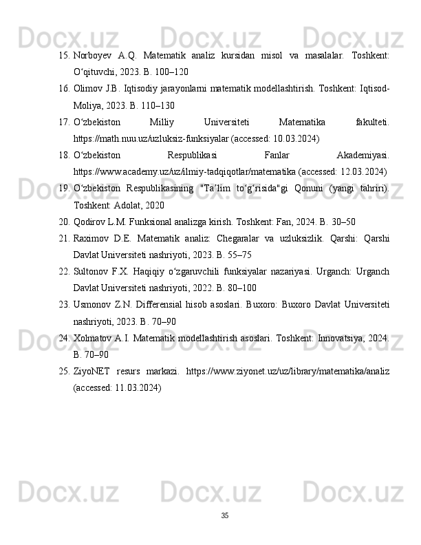 15. Norboyev   A.Q.   Matematik   analiz   kursidan   misol   va   masalalar.   Toshkent:
O qituvchi, 2023. B. 100–120ʻ
16. Olimov J.B. Iqtisodiy jarayonlarni matematik modellashtirish. Toshkent: Iqtisod-
Moliya, 2023. B. 110–130
17. O zbekiston   Milliy   Universiteti   Matematika   fakulteti.
ʻ
https://math.nuu.uz/uzluksiz-funksiyalar (accessed: 10.03.2024)
18. O zbekiston   Respublikasi   Fanlar   Akademiyasi.
ʻ
https://www.academy.uz/uz/ilmiy-tadqiqotlar/matematika (accessed: 12.03.2024)
19. O zbekiston   Respublikasining   "Ta lim   to g risida"gi   Qonuni   (yangi   tahriri).
ʻ ʼ ʻ ʻ
Toshkent: Adolat, 2020
20. Qodirov L.M. Funksional analizga kirish. Toshkent: Fan, 2024. B. 30–50
21. Raximov   D.E.   Matematik   analiz:   Chegaralar   va   uzluksizlik.   Qarshi:   Qarshi
Davlat Universiteti nashriyoti, 2023. B. 55–75
22. Sultonov   F.X.   Haqiqiy   o zgaruvchili   funksiyalar   nazariyasi.   Urganch:   Urganch	
ʻ
Davlat Universiteti nashriyoti, 2022. B. 80–100
23. Usmonov   Z.N.   Differensial   hisob   asoslari.   Buxoro:   Buxoro   Davlat   Universiteti
nashriyoti, 2023. B. 70–90
24. Xolmatov A.I. Matematik modellashtirish asoslari. Toshkent:  Innovatsiya, 2024.
B. 70–90
25. ZiyoNET   resurs   markazi.   https://www.ziyonet.uz/uz/library/matematika/analiz
(accessed: 11.03.2024)
35 