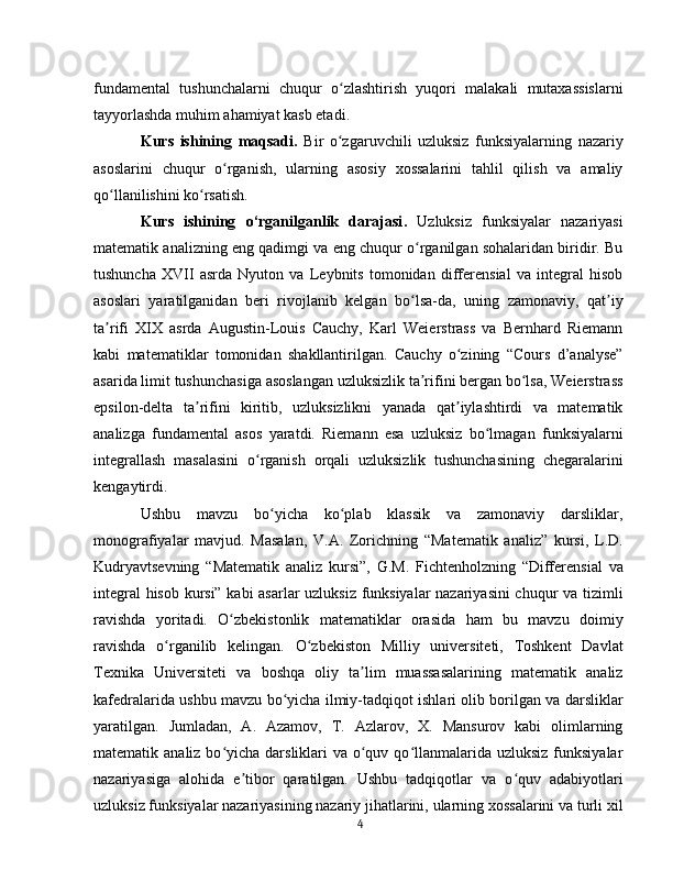 fundamental   tushunchalarni   chuqur   o zlashtirish   yuqori   malakali   mutaxassislarniʻ
tayyorlashda muhim ahamiyat kasb etadi .
Kurs   ishining   maqsadi.   Bir   o zgaruvchili   uzluksiz   funksiyalarning   nazariy
ʻ
asoslarini   chuqur   o rganish,   ularning   asosiy   xossalarini   tahlil   qilish   va   amaliy	
ʻ
qo llanilishini ko rsatish.	
ʻ ʻ
Kurs   ishining   o‘rganilganlik   darajasi .   Uzluksiz   funksiyalar   nazariyasi
matematik analizning eng qadimgi va eng chuqur o rganilgan sohalaridan biridir. Bu	
ʻ
tushuncha   XVII   asrda   Nyuton   va   Leybnits   tomonidan   differensial   va   integral   hisob
asoslari   yaratilganidan   beri   rivojlanib   kelgan   bo lsa-da,   uning   zamonaviy,   qat iy
ʻ ʼ
ta rifi   XIX   asrda   Augustin-Louis   Cauchy,   Karl   Weierstrass   va   Bernhard   Riemann	
ʼ
kabi   matematiklar   tomonidan   shakllantirilgan.   Cauchy   o zining   “Cours   d’analyse”	
ʻ
asarida limit tushunchasiga asoslangan uzluksizlik ta rifini bergan bo lsa, Weierstrass	
ʼ ʻ
epsilon-delta   ta rifini   kiritib,   uzluksizlikni   yanada   qat iylashtirdi   va   matematik	
ʼ ʼ
analizga   fundamental   asos   yaratdi.   Riemann   esa   uzluksiz   bo lmagan   funksiyalarni	
ʻ
integrallash   masalasini   o rganish   orqali   uzluksizlik   tushunchasining   chegaralarini	
ʻ
kengaytirdi.
Ushbu   mavzu   bo yicha   ko plab   klassik   va   zamonaviy   darsliklar,	
ʻ ʻ
monografiyalar   mavjud.   Masalan,   V.A.   Zorichning   “Matematik   analiz”   kursi,   L.D.
Kudryavtsevning   “Matematik   analiz   kursi”,   G.M.   Fichtenholzning   “Differensial   va
integral hisob kursi” kabi asarlar uzluksiz funksiyalar  nazariyasini chuqur va tizimli
ravishda   yoritadi.   O zbekistonlik   matematiklar   orasida   ham   bu   mavzu   doimiy	
ʻ
ravishda   o rganilib   kelingan.   O zbekiston   Milliy   universiteti,   Toshkent   Davlat	
ʻ ʻ
Texnika   Universiteti   va   boshqa   oliy   ta lim   muassasalarining   matematik   analiz	
ʼ
kafedralarida ushbu mavzu bo yicha ilmiy-tadqiqot ishlari olib borilgan va darsliklar	
ʻ
yaratilgan.   Jumladan,   A.   Azamov,   T.   Azlarov,   X.   Mansurov   kabi   olimlarning
matematik analiz bo yicha darsliklari  va o quv qo llanmalarida uzluksiz  funksiyalar	
ʻ ʻ ʻ
nazariyasiga   alohida   e tibor   qaratilgan.   Ushbu   tadqiqotlar   va   o quv   adabiyotlari	
ʼ ʻ
uzluksiz funksiyalar nazariyasining nazariy jihatlarini, ularning xossalarini va turli xil
4 