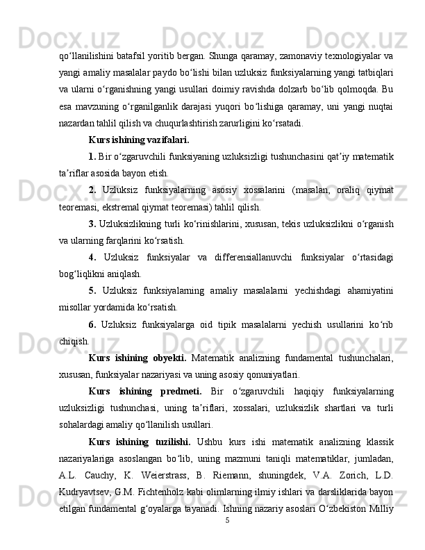 qo llanilishini batafsil yoritib bergan. Shunga qaramay, zamonaviy texnologiyalar vaʻ
yangi amaliy masalalar paydo bo lishi bilan uzluksiz funksiyalarning yangi tatbiqlari	
ʻ
va ularni o rganishning yangi usullari doimiy ravishda dolzarb bo lib qolmoqda. Bu	
ʻ ʻ
esa   mavzuning   o rganilganlik   darajasi   yuqori   bo lishiga   qaramay,   uni   yangi   nuqtai	
ʻ ʻ
nazardan tahlil qilish va chuqurlashtirish zarurligini ko rsatadi.	
ʻ  
Kurs ishining vazifalari .
1.  Bir o zgaruvchili funksiyaning uzluksizligi tushunchasini qat iy matematik	
ʻ ʼ
ta riflar asosida bayon etish.	
ʼ
2.   Uzluksiz   funksiyalarning   asosiy   xossalarini   (masalan,   oraliq   qiymat
teoremasi, ekstremal qiymat teoremasi) tahlil qilish.
3.   Uzluksizlikning turli ko‘rinishlarini, xususan, tekis uzluksizlikni o rganish	
ʻ
va ularning farqlarini ko rsatish.	
ʻ
4.   Uzluksiz   funksiyalar   va   differensiallanuvchi   funksiyalar   o rtasidagi	
ʻ
bog liqlikni aniqlash.	
ʻ
5.   Uzluksiz   funksiyalarning   amaliy   masalalarni   yechishdagi   ahamiyatini
misollar yordamida ko rsatish.	
ʻ
6.   Uzluksiz   funksiyalarga   oid   tipik   masalalarni   yechish   usullarini   ko rib	
ʻ
chiqish.
Kurs   ishining   obyekti .   Matematik   analizning   fundamental   tushunchalari,
xususan, funksiyalar nazariyasi va uning asosiy qonuniyatlari.
Kurs   ishining   predmeti .   Bir   o zgaruvchili   haqiqiy   funksiyalarning	
ʻ
uzluksizligi   tushunchasi,   uning   ta riflari,   xossalari,   uzluksizlik   shartlari   va   turli	
ʼ
sohalardagi amaliy qo llanilish usullari.	
ʻ
Kurs   ishining   tuzilishi .   Ushbu   kurs   ishi   matematik   analizning   klassik
nazariyalariga   asoslangan   bo lib,   uning   mazmuni   taniqli   matematiklar,   jumladan,	
ʻ
A.L.   Cauchy,   K.   Weierstrass,   B.   Riemann,   shuningdek,   V.A.   Zorich,   L.D.
Kudryavtsev, G.M. Fichtenholz kabi olimlarning ilmiy ishlari va darsliklarida bayon
etilgan fundamental g oyalarga tayanadi. Ishning nazariy asoslari O zbekiston Milliy	
ʻ ʻ
5 