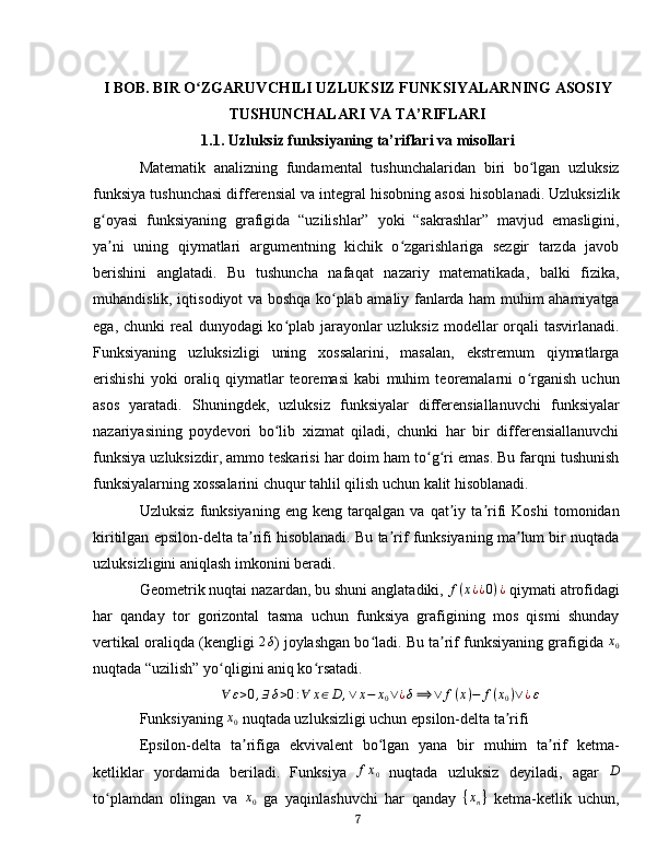 I BOB. BIR O ZGARUVCHILI UZLUKSIZ FUNKSIYALARNING ASOSIYʻ
TUSHUNCHALARI VA TA’RIFLARI
1.1. Uzluksiz funksiyaning ta’riflari va misollari
Matematik   analizning   fundamental   tushunchalaridan   biri   bo lgan   uzluksiz	
ʻ
funksiya tushunchasi differensial va integral hisobning asosi hisoblanadi. Uzluksizlik
g oyasi   funksiyaning   grafigida   “uzilishlar”   yoki   “sakrashlar”   mavjud   emasligini,	
ʻ
ya ni   uning   qiymatlari   argumentning   kichik   o zgarishlariga   sezgir   tarzda   javob
ʼ ʻ
berishini   anglatadi.   Bu   tushuncha   nafaqat   nazariy   matematikada,   balki   fizika,
muhandislik, iqtisodiyot va boshqa ko plab amaliy fanlarda ham muhim ahamiyatga	
ʻ
ega, chunki  real  dunyodagi  ko plab jarayonlar  uzluksiz modellar orqali  tasvirlanadi.	
ʻ
Funksiyaning   uzluksizligi   uning   xossalarini,   masalan,   ekstremum   qiymatlarga
erishishi   yoki   oraliq   qiymatlar   teoremasi   kabi   muhim   teoremalarni   o rganish   uchun	
ʻ
asos   yaratadi.   Shuningdek,   uzluksiz   funksiyalar   differensiallanuvchi   funksiyalar
nazariyasining   poydevori   bo lib   xizmat   qiladi,   chunki   har   bir   differensiallanuvchi	
ʻ
funksiya uzluksizdir, ammo teskarisi har doim ham to g ri emas. Bu farqni tushunish	
ʻ ʻ
funksiyalarning xossalarini chuqur tahlil qilish uchun kalit hisoblanadi.  
Uzluksiz   funksiyaning   eng   keng   tarqalgan   va   qat iy   ta rifi   Koshi   tomonidan	
ʼ ʼ
kiritilgan epsilon-delta ta rifi hisoblanadi. Bu ta rif funksiyaning ma lum bir nuqtada	
ʼ ʼ ʼ
uzluksizligini aniqlash imkonini beradi. 
Geometrik nuqtai nazardan, bu shuni anglatadiki,  f ( x ¿ ¿ 0 ) ¿
 qiymati atrofidagi
har   qanday   tor   gorizontal   tasma   uchun   funksiya   grafigining   mos   qismi   shunday
vertikal oraliqda (kengligi  2 δ
) joylashgan bo ladi. Bu ta rif funksiyaning grafigida 	
ʻ ʼ x
0
nuqtada “uzilish” yo qligini aniq ko rsatadi.	
ʻ ʻ  
∀ ε > 0 , ∃ δ > 0 : ∀ x ∈ D , ∨ x − x
0 ∨ ¿ δ ⟹ ∨ f ( x ) − f ( x
0 ) ∨ ¿ ε
Funksiyaning 
x0  nuqtada uzluksizligi uchun epsilon-delta ta rifi	ʼ
Epsilon-delta   ta rifiga   ekvivalent   bo lgan   yana   bir   muhim   ta rif   ketma-	
ʼ ʻ ʼ
ketliklar   yordamida   beriladi.   Funksiya  	
fx0   nuqtada   uzluksiz   deyiladi,   agar  	D
to plamdan   olingan   va  	
ʻ x
0   ga   yaqinlashuvchi   har   qanday   { x
n }
  ketma-ketlik   uchun,
7 