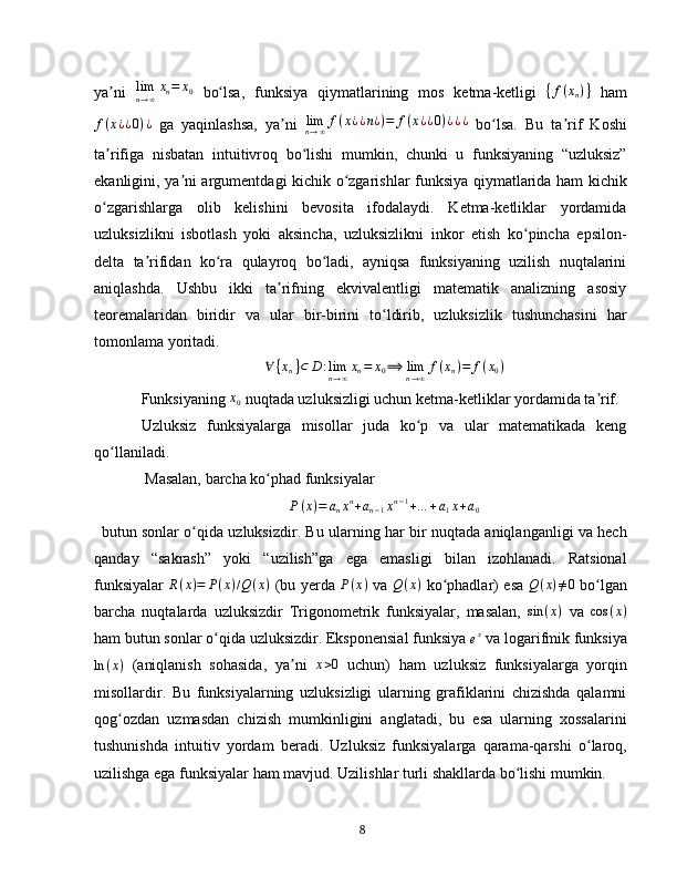 ya ni  ʼ lim
n → ∞ x
n = x
0
  bo lsa,   funksiya   qiymatlarining   mos   ketma-ketligi  	ʻ { f ( x
n ) }
  ham	
f(x¿¿0)¿
  ga   yaqinlashsa,   ya n	ʼ i   lim
n → ∞ f ( x ¿ ¿ n ¿ ) = f ( x ¿ ¿ 0 ) ¿ ¿ ¿
  bo lsa.   Bu   ta rif   Koshi	ʻ ʼ
ta rifiga   nisbatan   intuitivroq   bo lishi   mumkin,   chunki   u   funksiyaning   “uzluksiz”	
ʼ ʻ
ekanligini, ya ni argumentdagi kichik o zgarishlar funksiya qiymatlarida ham kichik	
ʼ ʻ
o zgarishlarga   olib   kelishini   bevosita   ifodalaydi.   Ketma-ketliklar   yordamida	
ʻ
uzluksizlikni   isbotlash   yoki   aksincha,   uzluksizlikni   inkor   etish   ko pincha   epsilon-	
ʻ
delta   ta rifidan   ko ra   qulayroq   bo ladi,   ayniqsa   funksiyaning   uzilish   nuqtalarini	
ʼ ʻ ʻ
aniqlashda.   Ushbu   ikki   ta rifning   ekvivalentligi   matematik   analizning   asosiy	
ʼ
teoremalaridan   biridir   va   ular   bir-birini   to ldirib,   uzluksizlik   tushunchasini   har	
ʻ
tomonlama yoritadi.  
∀ { x
n } ⊂ D : lim
n → ∞ x
n = x
0 ⟹ lim
n → ∞ f ( x
n ) = f ( x
0 )
Funksiyaning 	
x0  nuqtada uzluksizligi uchun ketma-ketliklar yordamida ta rif.	ʼ
Uzluksiz   funksiyalarga   misollar   juda   ko p   va   ular   matematikada   keng	
ʻ
qo llaniladi.	
ʻ
 Masalan, barcha ko phad funksiyalar 	
ʻ	
P(x)=	anxn+an−1xn−1+…	+a1x+a0
butun sonlar o qida uzluksizdir. Bu ularning har bir nuqtada aniqlanganligi va hech	
ʻ
qanday   “sakrash”   yoki   “uzilish”ga   ega   emasligi   bilan   izohlanadi.   Ratsional
funksiyalar   R ( x ) = P ( x ) / Q ( x )
  (bu yerda   P ( x )
  va   Q ( x )
  ko phadlar) esa  	
ʻ Q ( x ) ≠ 0
  bo lgan	ʻ
barcha   nuqtalarda   uzluksizdir   Trigonometrik   funksiyalar,   masalan,   sin ( x )
  va  
cos	(x)
ham butun sonlar o qida uzluksizdir. Eksponensial funksiya 	
ʻ	ex  va logarifmik funksiya
ln ( x )
  (aniqlanish   sohasida,   ya ni  	
ʼ	x>0   uchun)   ham   uzluksiz   funksiyalarga   yorqin
misollardir.   Bu   funksiyalarning   uzluksizligi   ularning   grafiklarini   chizishda   qalamni
qog ozdan   uzmasdan   chizish   mumkinligini   anglatadi,   bu   esa   ularning   xossalarini	
ʻ
tushunishda   intuitiv   yordam   beradi.   Uzluksiz   funksiyalarga   qarama-qarshi   o laroq,	
ʻ
uzilishga ega funksiyalar ham mavjud. Uzilishlar turli shakllarda bo lishi mumkin. 	
ʻ
8 