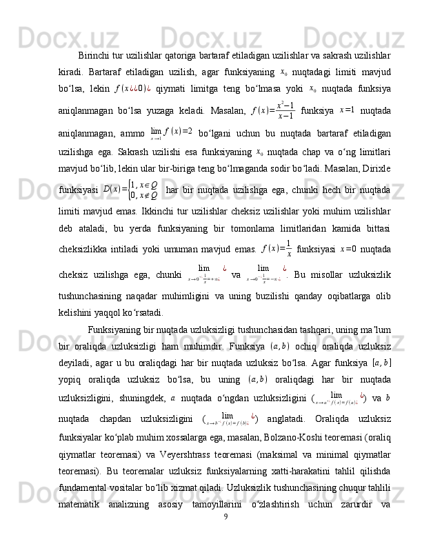Birinchi tur uzilishlar qatoriga bartaraf etiladigan uzilishlar va sakrash uzilishlar
kiradi.   Bartaraf   etiladigan   uzilish,   agar   funksiyaning   x
0   nuqtadagi   limiti   mavjud
bo lsa,   lekin  ʻ f ( x ¿ ¿ 0 ) ¿
  qiymati   limitga   teng   bo lmasa   yoki  	ʻ	x0   nuqtada   funksiya
aniqlanmagan   bo lsa   yuzaga   keladi.   Masalan,  	
ʻ f ( x ) = x 2
− 1
x − 1   funksiya  	x=1   nuqtada
aniqlanmagan,   ammo   lim
x → 1 f ( x ) = 2
  bo lgani   uchun   bu   nuqtada   bartaraf   etiladigan	
ʻ
uzilishga   ega.   Sakrash   uzilishi   esa   funksiyaning   x
0   nuqtada   chap   va   o ng   limitlari	
ʻ
mavjud bo lib, lekin ular bir-biriga teng bo lmaganda sodir bo ladi. Masalan, Dirixle	
ʻ ʻ ʻ
funksiyasi  
D(x)={
1,x∈Q	
0,x∉Q     har   bir   nuqtada   uzilishga   ega,   chunki   hech   bir   nuqtada
limiti   mavjud   emas.   Ikkinchi   tur   uzilishlar   cheksiz   uzilishlar   yoki   muhim   uzilishlar
deb   ataladi,   bu   yerda   funksiyaning   bir   tomonlama   limitlaridan   kamida   bittasi
cheksizlikka   intiladi   yoki   umuman   mavjud   emas.   f ( x ) = 1
x   funksiyasi  	
x=0   nuqtada
cheksiz   uzilishga   ega,   chunki   lim
x → 0 + ¿ 1
x = + ∞ ¿ ¿
  va  	
lim	
x→0−¿1x=−∞¿
¿ .   Bu   misollar   uzluksizlik
tushunchasining   naqadar   muhimligini   va   uning   buzilishi   qanday   oqibatlarga   olib
kelishini yaqqol ko rsatadi.	
ʻ
Funksiyaning bir nuqtada uzluksizligi tushunchasidan tashqari, uning ma lum	
ʼ
bir   oraliqda   uzluksizligi   ham   muhimdir.   Funksiya  	
(a,b)   ochiq   oraliqda   uzluksiz
deyiladi,   agar   u   bu   oraliqdagi   har   bir   nuqtada   uzluksiz   bo lsa.   Agar   funksiya  
ʻ	[a,b]
yopiq   oraliqda   uzluksiz   bo lsa,   bu   uning  	
ʻ ( a , b )
  oraliqdagi   har   bir   nuqtada
uzluksizligini,   shuningdek,   a
  nuqtada   o ngdan   uzluksizligini   (	
ʻ	lim	x→a+¿f(x)=f(a)¿¿ )   va   b
nuqtada   chapdan   uzluksizligini   (	
lim	x→b−¿f(x)=f(b)¿¿ )   anglatadi.   Oraliqda   uzluksiz
funksiyalar ko plab muhim xossalarga ega, masalan, Bolzano-Koshi teoremasi (oraliq	
ʻ
qiymatlar   teoremasi)   va   Veyershtrass   teoremasi   (maksimal   va   minimal   qiymatlar
teoremasi).   Bu   teoremalar   uzluksiz   funksiyalarning   xatti-harakatini   tahlil   qilishda
fundamental vositalar bo lib xizmat qiladi. Uzluksizlik tushunchasining chuqur tahlili	
ʻ
matematik   analizning   asosiy   tamoyillarini   o zlashtirish   uchun   zarurdir   va	
ʻ
9 