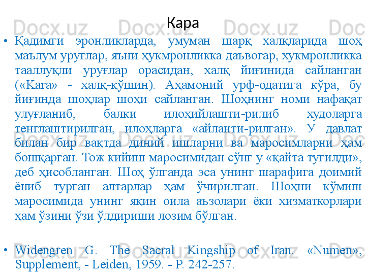 Кара
• Қадимги  эронликларда,  умуман  шарқ  халқларида  шоҳ 
маълум уруғлар, яъни ҳукмронликка даъвогар, хукмронликка 
тааллуқли  уруғлар  орасидан,  халқ  йиғинида  сайланган 
(«Kara»  -  халқ-қўшин).  Аҳамоний  урф-одатига  кўра,  бу 
йиғинда  шоҳлар  шоҳи  сайланган.  Шоҳнинг  номи  нафақат 
улуғланиб,  балки  илоҳийлашти - рилиб  худоларга 
тенглаштирилган,  илоҳларга  «айланти - рилган».  У  давлат 
билан  бир  вақтда  диний  ишларни  ва  маросимларни  ҳам 
бошқарган. Тож кийиш маросимидан сўнг у «қайта туғилди», 
деб  ҳисобланган.  Шоҳ  ўлганда  эса  унинг  шарафига  доимий 
ёниб  турган  алтарлар  ҳам  ўчирилган.  Шоҳни  кўмиш 
маросимида  унинг  яқин  оила  аъзолари  ёки  хизматкорлари 
ҳам ўзини ўзи ўлдириши лозим бўлган.
• Widengren  G.  The  Sacral  Kingship  of  Iran.  «Numen», 
Supplement, - Leiden, 1959. - P. 242-257. 