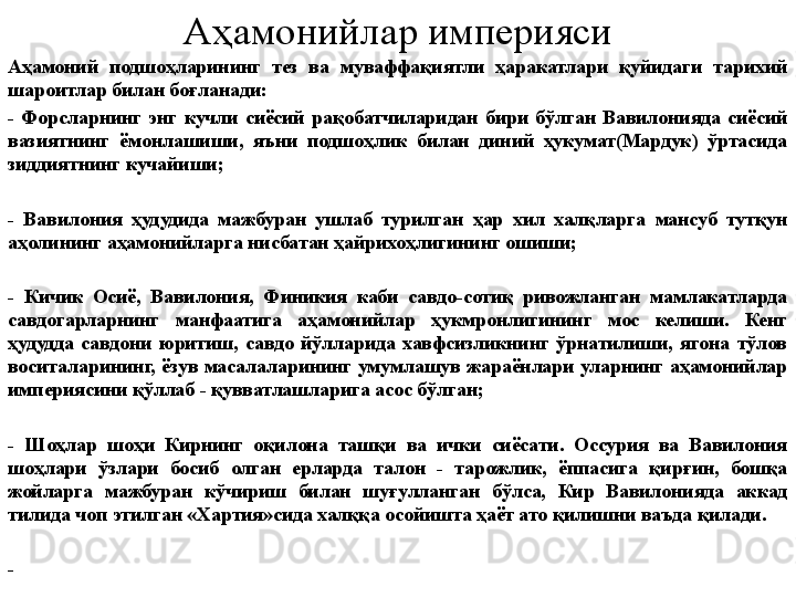 Аҳамонийлар империяси
Аҳамоний  подшоҳларининг  тез  ва  муваффақиятли  ҳаракатлари  қуйидаги  тарихий 
шароитлар билан боғланади:
-  Форсларнинг  энг  кучли  сиёсий  рақобатчиларидан  бири  бўлган  Вавилонияда  сиёсий 
вазиятнинг  ёмонлашиши,  яъни  подшоҳлик  билан  диний  ҳукумат(Мардук)  ўртасида 
зиддиятнинг кучайиши;
-  Вавилония  ҳудудида  мажбуран  ушлаб  турилган  ҳар  хил  халқларга  мансуб  тутқун 
аҳолининг аҳамонийларга нисбатан ҳайрихоҳлигининг ошиши;
-  Кичик  Осиё,  Вавилония,  Финикия  каби  савдо-сотиқ  ривожланган  мамлакатларда 
савдогарларнинг  манфаатига  аҳамонийлар  ҳукмронлигининг  мос  келиши.  Кенг 
ҳудудда  савдони  юритиш,  савдо  йўлларида  хавфсизликнинг  ўрнатилиши,  ягона  тўлов 
воситаларининг,  ёзув  масалаларининг  умумлашув  жараёнлари  уларнинг  аҳамонийлар 
империясини қўллаб - қувватлашларига асос бўлган;
-  Шоҳлар  шоҳи  Кирнинг  оқилона  ташқи  ва  ички  сиёсати.  Оссурия  ва  Вавилония 
шоҳлари  ўзлари  босиб  олган  ерларда  талон  -  тарожлик,  ёппасига  қирғин,  бошқа 
жойларга  мажбуран  кўчириш  билан  шуғулланган  бўлса,  Кир  Вавилонияда  аккад 
тилида чоп этилган «Хартия»сида халққа осойишта ҳаёт ато қилишни ваъда қилади.
- 