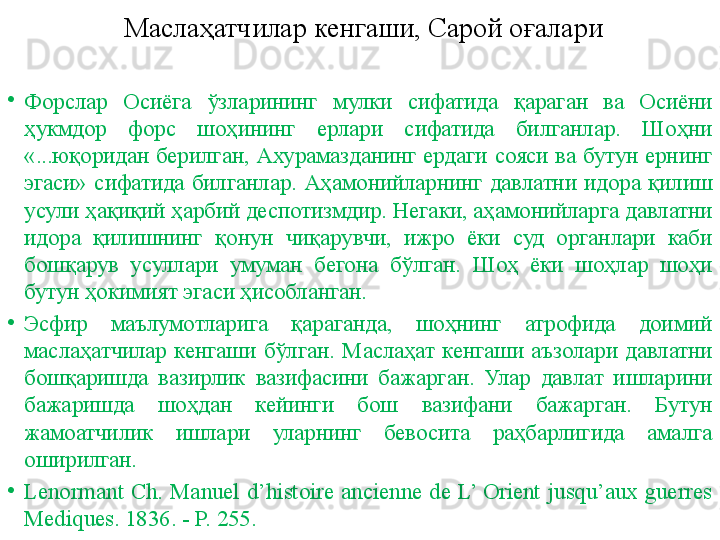 Маслаҳатчилар кенгаши, Сарой оғалари
•
Форслар  Осиёга  ўзларининг  мулки  сифатида  қараган  ва  Осиёни 
ҳукмдор  форс  шоҳининг  ерлари  сифатида  билганлар.  Шоҳни 
«...юқоридан  берилган,  Ахурамазданинг  ердаги  сояси  ва  бутун  ернинг 
эгаси»  сифатида  билганлар.  Аҳамонийларнинг  давлатни  идора  қилиш 
усули ҳақиқий ҳарбий деспотизмдир. Негаки, аҳамонийларга давлатни 
идора  қилишнинг  қонун  чиқарувчи,  ижро  ёки  суд  органлари  каби 
бошқарув  усуллари  умуман  бегона  бўлган.  Шоҳ  ёки  шоҳлар  шоҳи 
бутун ҳокимият эгаси ҳисобланган.
•
Эсфир  маълумотларига  қараганда,  шоҳнинг  атрофида  доимий 
маслаҳатчилар  кенгаши  бўлган.  Маслаҳат  кенгаши  аъзолари  давлатни 
бошқаришда  вазирлик  вазифасини  бажарган.  Улар  давлат  ишларини 
бажаришда  шоҳдан  кейинги  бош  вазифани  бажарган.  Бутун 
жамоатчилик  ишлари  уларнинг  бевосита  раҳбарлигида  амалга 
оширилган. 
•
Lenormant  Сh.  Manuel  d’histoire  ancienne  de  L’  Orient  jusqu’aux  guerres 
Mediques. 1836. - P. 255. 