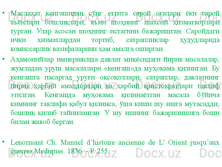 •
Маслаҳат  кенгашидан  сўнг  еттита  сарой  оғалари  ёки  сарой 
аъёнлари  бошлиқлари,  яъни  шоҳнинг  шахсий  ҳизматкорлари 
турган.  Улар  асосан  шоҳнинг  истагини  бажаришган.  Саройдаги 
ички  хизматлардан  тортиб,  сатрапликлар  ҳудудларида 
комиссарлик вазифаларини ҳам амалга оширган.
•
Аҳамонийлар  империясида  давлат  миқёсидаги  йирик  масалалар, 
жумладан  уруш  масалалари  «кенгаш»да  муҳокама  қилинган.  Бу 
кенгашга  пасаргад  уруғи  оқсоқоллари,  сатраплар,  давлатнинг 
йирик  ҳарбий  амалдорлари  ва  ҳарбий  аристократлари  таклиф 
этилган.  Кенгашда  муҳокама  қилинаётган  масала  бўйича 
кимнинг  таклифи  қабул  қилинса,  ўша  киши  шу  ишга  мутасадди, 
бошлиқ  қилиб  тайинланган.  У  шу  ишнинг  бажарилишига  боши 
билан жавоб берган.
•
Lenormant  Сh.  Manuel  d’histoire  ancienne  de  L’  Orient  jusqu’aux 
guerres Mediques. 1836. - P. 255. 