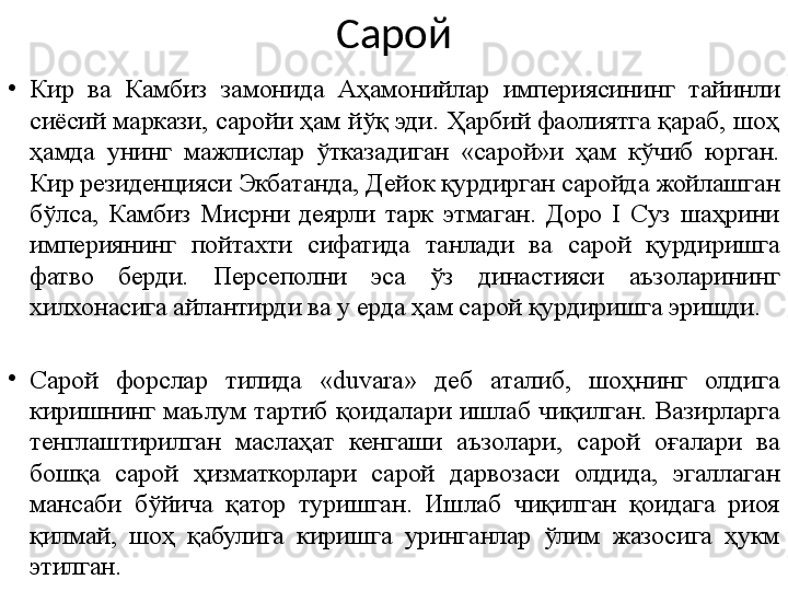 Сарой
•
Кир  ва  Камбиз  замонида  Аҳамонийлар  империясининг  тайинли 
сиёсий маркази, саройи ҳам йўқ эди. Ҳарбий фаолиятга қараб, шоҳ 
ҳамда  унинг  мажлислар  ўтказадиган  «сарой»и  ҳам  кўчиб  юрган. 
Кир резиденцияси Экбатанда, Дейок қурдирган саройда жойлашган 
бўлса,  Камбиз  Мисрни  деярли  тарк  этмаган.  Доро  I  Суз  шаҳрини 
империянинг  пойтахти  сифатида  танлади  ва  с арой  қурдиришга 
фатво  берди.  Персеполни  эса  ўз  династияси  аъзоларининг 
хилхонасига айлантирди ва у ерда ҳам сарой қурдиришга эришди.
•
Сарой  форслар  тилида  «duvara»  деб  аталиб,  шоҳнинг  олдига 
киришнинг  маълум  тартиб  қоидалари  ишлаб  чиқилган.  Вазирларга 
тенглаштирилган  маслаҳат  кенгаши  аъзолари,  сарой  оғалари  ва 
бошқа  сарой  ҳизматкорлари  сарой  дарвозаси  олдида,  эгаллаган 
мансаби  бўйича  қатор  туришган.  Ишлаб  чиқилган  қоидага  риоя 
қилмай,  шоҳ  қабулига  киришга  уринганлар  ўлим  жазосига  ҳукм 
этилган.  