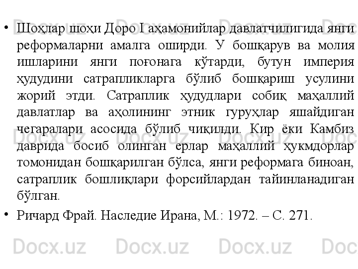 •
Шоҳлар шоҳи Доро I  а ҳамонийлар давлатчилигида янги 
реформаларни  амалга  оширди.  У  бошқарув  ва  молия 
ишларини  янги  поғонага  кўтарди,  бутун  империя 
ҳудудини  сатрапликларга  бўлиб  бошқариш  усулини 
жорий  этди.  Сатраплик  ҳудудлари  собиқ  маҳаллий 
давлатлар  ва  аҳолининг  этник  гуруҳлар  яшайдиган 
чегаралари  асосида  бўлиб  чиқилди.  Кир  ёки  Камбиз 
даврида  босиб  олинган  ерлар  маҳаллий  ҳукмдорлар 
томонидан  бошқарилган  бўлса,  янги  реформага  биноан, 
сатраплик  бошлиқлари  форсийлардан  тайинланадиган 
бўлган.  
•
Ричард Фрай. Наследие Ирана, М.: 1972. – С. 271. 