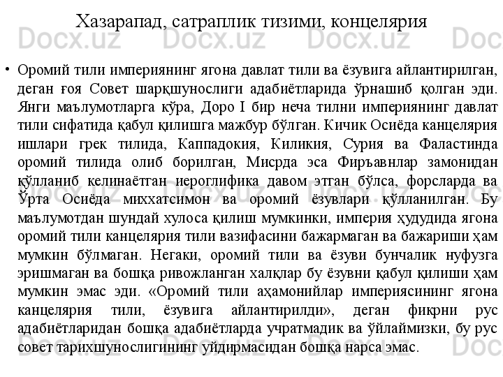 Хазарапад, сатраплик тизими, концелярия
•
Оромий тили империянинг ягона давлат тили ва ёзувига айлантирилган, 
деган  ғоя  Совет  шарқшунослиги  адабиётларида  ўрнашиб  қолган  эди. 
Янги  маълумотларга  кўра,  Доро  I  бир  неча  тилни  империянинг  давлат 
тили сифатида қабул қилишга мажбур бўлган. Кичик Осиёда канцелярия 
ишлари  грек  тилида,  Каппадокия,  Киликия,  Сурия  ва  Фаластинда 
оромий  тилида  олиб  борилган,  Мисрда  эса  Фиръавнлар  замонидан 
қўлланиб  келинаётган  иероглифика  давом  этган  бўлса,  форсларда  ва 
Ўрта  Осиёда  миххатсимон  ва  оромий  ёзувлари  қўлланилган.  Бу 
маълумотдан  шундай  хулоса  қилиш  мумкинки,  империя  ҳудудида  ягона 
оромий тили канцелярия тили вазифасини бажармаган ва бажариши ҳам 
мумкин  бўлмаган.  Негаки,  оромий  тили  ва  ёзуви  бунчалик  нуфузга 
эришмаган  ва  бошқа  ривожланган  халқлар  бу  ёзувни  қабул  қилиши  ҳам 
мумкин  эмас  эди.  «Оромий  тили  аҳамонийлар  империясининг  ягона 
канцелярия  тили,  ёзувига  айлантирилди»,  деган  фикрни  рус 
адабиётларидан  бошқа  адабиётларда  учратмадик  ва  ўйлаймизки,  бу  рус 
совет тарихшунослигининг уйдирмасидан бошқа нарса эмас. 