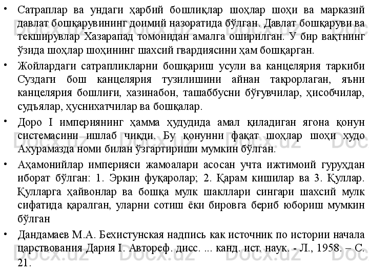 •
Сатраплар  ва  ундаги  ҳарбий  бошлиқлар  шоҳлар  шоҳи  ва  марказий 
давлат бошқарувининг доимий назоратида бўлган. Давлат бошқаруви ва 
текширувлар  Хазарапад  томонидан  амалга  оширилган.  У  бир  вақтнинг 
ўзида шоҳлар шоҳининг шахсий гвардиясини ҳам бошқарган.
•
Жойлардаги  сатрапликларни  бошқариш  усули  ва  канцелярия  таркиби 
Суздаги  бош  канцелярия  тузилишини  айнан  такрорлаган,  яъни 
канцелярия  бошлиғи,  хазинабон,  ташаббусни  бўғувчилар,  ҳисобчилар, 
судъялар, ҳуснихатчилар ва бошқалар.
•
Доро  I  империянинг  ҳамма  ҳудудида  амал  қиладиган  ягона  қонун 
системасини  ишлаб  чиқди.  Бу  қонунни  фақат  шоҳлар  шоҳи  худо 
Ахурамазда номи билан ўзгартириши мумкин бўлган.
•
Аҳамонийлар  империяси  жамоалари  асосан  учта  ижтимоий  гуруҳдан 
иборат  бўлган:  1.  Эркин  фуқаролар;  2.  Қарам  кишилар  ва  3.  Қуллар. 
Қулларга  ҳайвонлар  ва  бошқа  мулк  шакллари  сингари  шахсий  мулк 
сифатида  қаралган,  уларни  сотиш  ёки  бировга  бериб  юбориш  мумкин 
бўлган
•
Дандамаев М.А. Бехистунская надпись как источник по истории начала 
царствования Дария I. Автореф. дисс. ... канд. ист. наук. - Л., 1958. – С. 
21 . 