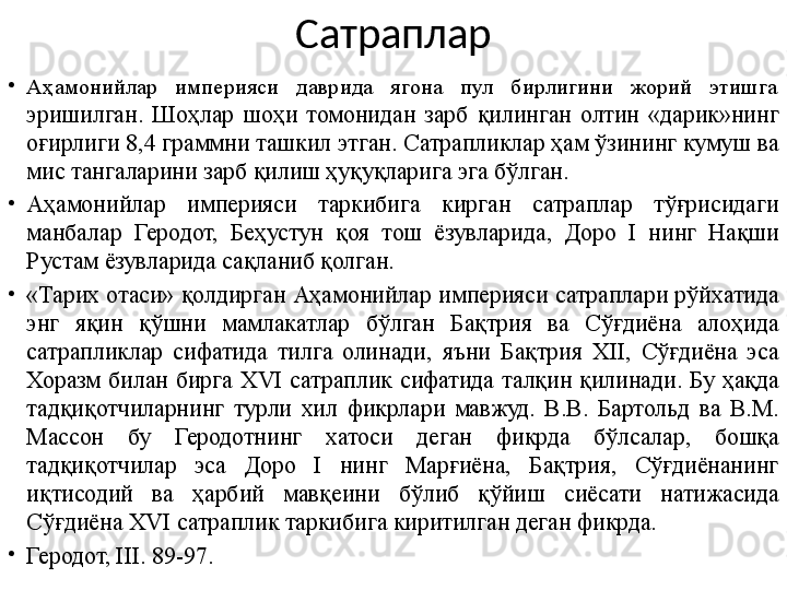 Сатраплар
•
Аҳамонийлар  империяси  даврида  ягона  пул  бирлигини  жорий  этишга 
эришилган.  Шоҳлар  шоҳи  томонидан  зарб  қилинган  олтин  «дарик»нинг 
оғирлиги 8,4 граммни ташкил этган. Сатрапликлар ҳам ўзининг кумуш ва 
мис тангаларини зарб қилиш ҳуқуқларига эга бўлган.
•
Аҳамонийлар  империяси  таркибига  кирган  сатраплар  тўғрисидаги 
манбалар  Геродот,  Беҳустун  қоя  тош  ёзувларида,  Доро  I  нинг  Нақши 
Рустам ёзувларида сақланиб қолган.
•
«Тарих отаси» қолдирган Аҳамонийлар империяси сатраплари рўйхатида 
энг  яқин  қўшни  мамлакатлар  бўлган  Бақтрия  ва  Сўғдиёна  алоҳида 
сатрапликлар  сифатида  тилга  олинади,  яъни  Бақтрия  XII,  Сўғдиёна  эса 
Хоразм  билан  бирга  XVI  сатраплик  сифатида  талқин  қилинади.  Бу  ҳақда 
тадқиқотчиларнинг  турли  хил  фикрлари  мавжуд.  В.В.  Бартольд  ва  В.М. 
Массон  бу  Геродотнинг  хатоси  деган  фикрда  бўлсалар,  бошқа 
тадқиқотчилар  эса  Доро  I  нинг  Марғиёна,  Бақтрия,  Сўғдиёнанинг 
иқтисодий  ва  ҳарбий  мавқеини  бўлиб  қўйиш  сиёсати  натижасида 
Сўғдиёна XVI сатраплик таркибига киритилган деган фикрда.
•
Геродот, III. 89-97. 