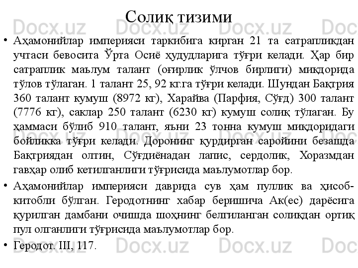 Солиқ тизими
•
Аҳамонийлар  империяси  таркибига  кирган  21  та  сатрапликдан 
учтаси  бевосита  Ўрта  Осиё  ҳудудларига  тўғри  келади.  Ҳар  бир 
сатраплик  маълум  талант  (оғирлик  ўлчов  бирлиги)  миқдорида 
тўлов тўлаган. 1 талант 25, 92 кг.га тўғри келади. Шундан Бақтрия 
360  талант  кумуш  (8972  кг),  Харайва  (Парфия,  Сўғд)  300  талант 
(7776  кг),  саклар  250  талант  (6230  кг)  кумуш  солиқ  тўлаган.  Бу 
ҳаммаси  бўлиб  910  талант,  яъни  23  тонна  кумуш  миқдоридаги 
бойликка  тўғри  келади.  Доронинг  қурдирган  саройини  безашда 
Бақтриядан  олтин,  Сўғдиёнадан  лапис,  сердолик,  Хоразмдан 
гавҳар олиб кетилганлиги тўғрисида маълумотлар бор.
•
Аҳамонийлар  империяси  даврида  сув  ҳам  пуллик  ва  ҳисоб-
китобли  бўлган.  Геродотнинг  хабар  беришича  Ак(ес)  дарёсига 
қурилган  дамбани  очишда  шоҳнинг  белгиланган  солиқдан  ортиқ 
пул олганлиги тўғрисида маълумотлар бор.  
•
Геродот. III, 117. 