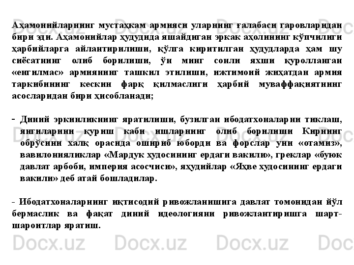 Аҳамонийларнинг  мустаҳкам  армияси  уларнинг  ғалабаси  гаровларидан 
бири эди. Аҳамонийлар ҳудудида яшайдиган эркак аҳолининг кўпчилиги 
ҳарбийларга  айлантирилиши,  қўлга  киритилган  ҳудудларда  ҳам  шу 
сиёсатнинг  олиб  борилиши,  ўн  минг  сонли  яхши  қуролланган 
«енгилмас»  армиянинг  ташкил  этилиши,  ижтимоий  жиҳатдан  армия 
таркибининг  кескин  фарқ  қилмаслиги  ҳарбий  муваффақиятнинг 
асосларидан бири ҳисобланади;
-
Диний  эркинликнинг  яратилиши,  бузилган  ибодатхоналарни  тиклаш, 
янгиларини  қуриш  каби  ишларнинг  олиб  борилиши  Кирнинг 
обрўсини  халқ  орасида  ошириб  юборди  ва  форслар  уни  «отамиз», 
вавилонияликлар «Мардук худосининг ердаги вакили», греклар «буюк 
давлат арбоби, империя асосчиси», яҳудийлар «Яҳве худосининг ердаги 
вакили» деб атай бошладилар. 
-  Ибодатхоналарнинг  иқтисодий  ривожланишига  давлат  томонидан  йўл 
бермаслик  ва  фақат  диний  идеологияни  ривожлантиришга  шарт-
шароитлар яратиш. 