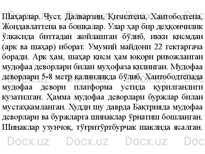 Шаҳарлар.  Чуст,  Далварзин,  Қизилтепа,  Хаитободтепа, 
Жондавлаттепа ва бошқалар. Улар ҳар бир деҳқончилик 
ўлкасида  биттадан  жойлашган  бўлиб,  икки  қисмдан 
(арк  ва  шаҳар)  иборат.  Умумий  майдони  22  гектаргача 
боради.  Арк  ҳам,  шаҳар  қисм  ҳам  юқори  ривожланган 
мудофаа деворлари билан муҳофаза қилинган. Мудофаа 
деворлари  5-8  метр  қалинликда  бўлиб,  Хаитободтепада 
мудофаа  девори  платформа  устида  қурилганлиги 
кузатилган.  Ҳамма  мудофаа  деворлари  буржлар  билан 
мустаҳкамланган.  Худди  шу  даврда  Бақтрияда  мудофаа 
деворлари ва буржларга шинаклар ўрнатиш бошланган. 
Шинаклар  узунчоқ,  тўғритўртбурчак  шаклида  ясалган. 