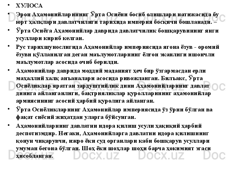 •
ХУЛОСА
•
Эрон Аҳамонийларининг Ўрта Осиёни босиб олишлари натижасида бу 
юрт ҳалқлари давлатчилиги тарихида империя босқичи бошланади. – 
•
Ўрта Осиёга Аҳамонийлар даврида давлатчилик бошқарувининг янги 
усуллари кириб келган. 
•
Рус тарихшунослигида Аҳамонийлар империясида ягона ёзув - оромий 
ёзуви қўлланилган деган маълумотларнинг ёлғон эканлиги ишончли 
маълумотлар асосида очиб берилди. 
•
Аҳамонийлар даврида моддий маданият ҳеч бир ўзгармасдан ерли 
маҳаллий халқ анъаналари асосида ривожланган. Билъакс, Ўрта 
Осиёликлар яратган зардуштийлик дини Аҳамонийларнинг давлат 
динига айланганлиги, бақтрияликлар қуролларининг аҳамонийлар 
армиясининг асосий ҳарбий қуролига айланган. 
•
Ўрта Осиёликларнинг Аҳамонийлар империясида ўз ўрни бўлган ва 
фақат сиёсий жиҳатдан уларга бўйсунган. 
•
Аҳамонийларнинг давлатни идора қилиш усули ҳақиқий ҳарбий 
деспотизмдир. Негаки, Аҳамонийларга давлатни идора қилишнинг 
қонун чиқарувчи, ижро ёки суд органлари каби бошқарув усуллари 
умуман бегона бўлган. Шоҳ ёки шоҳлар шоҳи барча ҳокимият эгаси 
ҳисобланган.