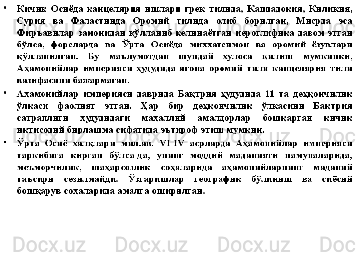 •
Кичик  Осиёда  канцелярия  ишлари  грек  тилида,  Каппадокия,  Киликия, 
Сурия  ва  Фаластинда  Оромий  тилида  олиб  борилган,  Мисрда  эса 
Фиръавнлар  замонидан  қўлланиб  келинаётган  иероглифика  давом  этган 
бўлса,  форсларда  ва  Ўрта  Осиёда  миххатсимон  ва  оромий  ёзувлари 
қўлланилган.  Бу  маълумотдан  шундай  хулоса  қилиш  мумкинки, 
Аҳамонийлар  империяси  ҳудудида  ягона  оромий  тили  канцелярия  тили 
вазифасини бажармаган.
•
Аҳамонийлар  империяси  даврида  Бақтрия  ҳудудида  11  та  деҳқончилик 
ўлкаси  фаолият  этган.  Ҳар  бир  деҳқончилик  ўлкасини  Бақтрия 
сатраплиги  ҳудудидаги  маҳаллий  амалдорлар  бошқарган  кичик 
иқтисодий бирлашма сифатида эътироф этиш мумкин. 
•
Ўрта  Осиё  халқлари  мил.ав.  VI-IV  асрларда  Аҳамонийлар  империяси 
таркибига  кирган  бўлса-да,  унинг  моддий  маданияти  намуналарида, 
меъморчилик,  шаҳарсозлик  соҳаларида  аҳамонийларнинг  маданий 
таъсири  сезилмайди.  Ўзгаришлар  географик  бўлиниш  ва  сиёсий 
бошқарув соҳаларида амалга оширилган. 