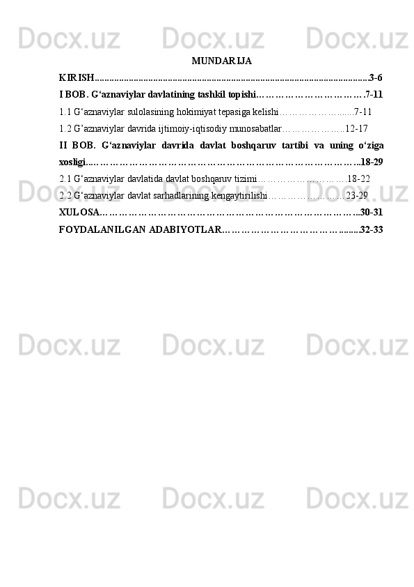 MUNDARIJA
KIRISH.................................................................................................................3-6
I BOB. G‘aznaviylar davlatining tashkil topishi…………………………….7-11
1.1 G‘aznaviylar sulolasining hokimiyat tepasiga kelishi……………….......7-11
1.2 G’aznaviylar davrida ijtimoiy-iqtisodiy munosabatlar………………..12-17
II   BOB.   G‘aznaviylar   davrida   davlat   boshqaruv   tartibi   va   uning   о‘ziga
xosligi..………………………………………………………………………...18-29
2.1 G‘aznaviylar davlatida davlat boshqaruv tizimi……………………….18-22
2.2 G‘aznaviylar davlat sarhadlarining kengaytirilishi……………………23-29
XULOSA……………………………………………………………………...30-31
FOYDALANILGAN ADABIYOTLAR……………………………….........32-33
