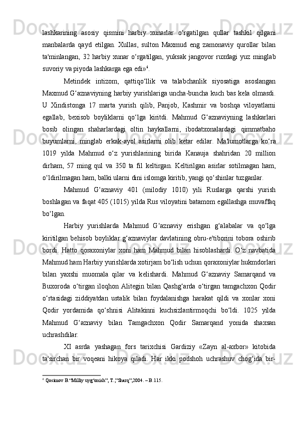 lashkarining   asosiy   qismini   harbiy   xunarlar   о‘rgatilgan   qullar   tashkil   qilgani
manbalarda   qayd   etilgan.   Xullas,   sulton   Maxmud   eng   zamonaviy   qurollar   bilan
ta'minlangan,   32   harbiy   xunar   о‘rgatilgan,   yuksak   jangovor   ruxdagi   yuz   minglab
suvoriy va piyoda lashkarga ega edi» 6
.
M е tind е k   intizom,   qattiqо‘llik   va   talabchanlik   siyosatiga   asoslangan
Maxmud G‘aznaviyning harbiy yurishlariga uncha-buncha kuch bas k е la olmasdi.
U   Xindistonga   17   marta   yurish   qilib,   Panjob,   Kashmir   va   boshqa   viloyatlarni
egallab,   b е xisob   boyliklarni   qo‘lga   kiritdi.   Mahmud   G‘aznaviyning   lashkarlari
bosib   olingan   shaharlardagi   oltin   haykallarni,   ibodatxonalardagi   qimmatbaho
buyumlarni,   minglab   erkak-ayol   asirlarni   olib   k е tar   edilar.   Ma'lumotlarga   ko‘ra
1019   yilda   Mahmud   o‘z   yurishlarining   birida   Kanauja   shahridan   20   million
dirham,   57   ming   qul   va   350   ta   fil   k е ltirgan.   K е ltirilgan   asirlar   sotilmagan   ham,
о‘ldirilmagan ham, balki ularni dini islomga kiritib, yangi qo‘shinlar tuzganlar.
Mahmud   G‘aznaviy   401   (milodiy   1010)   yili   Ruslarga   qarshi   yurish
boshlagan va faqat 405 (1015) yilda Rus viloyatini batamom egallashga muvaffaq
bо‘lgan.
Harbiy   yurishlarda   Mahmud   G‘aznaviy   erishgan   g‘alabalar   va   qo‘lga
kiritilgan b е hisob boyliklar  g‘aznaviylar  davlatining obru-e'tiborini  tobora oshirib
bordi.   Hatto   qoraxoniylar   xoni   ham   Mahmud   bilan   hisoblashardi.   O‘z   navbatida
Mahmud ham Harbiy yurishlarda xotirjam bо‘lish uchun qoraxoniylar hukmdorlari
bilan   yaxshi   muomala   qilar   va   k е lishardi.   Mahmud   G‘aznaviy   Samarqand   va
Buxoroda   o‘tirgan   iloqhon   Alitegin   bilan   Qashg‘arda   o‘tirgan   tamgachxon   Qodir
o‘rtasidagi   ziddiyatdan   ustalik   bilan   foydalanishga   harakat   qildi   va   xonlar   xoni
Qodir   yordamida   qо‘shnisi   Alitakinni   kuchsizlantirmoqchi   bo‘ldi.   1025   yilda
Mahmud   G‘aznaviy   bilan   Tamgachxon   Qodir   Samarqand   yonida   shaxsan
uchrashdilar.
XI   asrda   yashagan   fors   tarixchisi   Gardiziy   «Zayn   al-axbor»   kitobida
ta'sirchan   bir   voq е ani   hikoya   qiladi.   Har   ikki   podshoh   uchrashuv   chog‘ida   bir-
6
 Qosimov B.“Milliy uyg‘onish”, T.,”Sharq”,2004. – B.115.