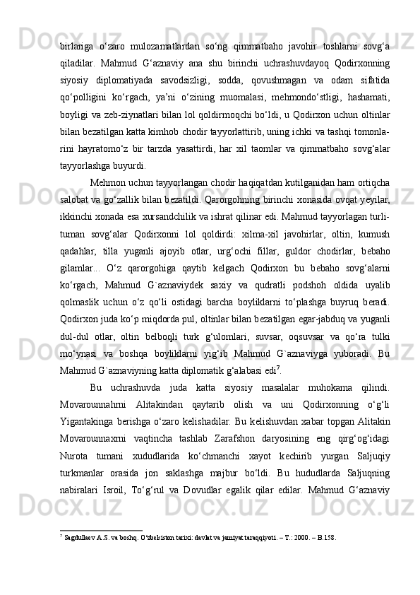 birlariga   o‘zaro   mulozamatlardan   sо‘ng   qimmatbaho   javohir   toshlarni   sovg‘a
qiladilar.   Mahmud   G‘aznaviy   ana   shu   birinchi   uchrashuvdayoq   Qodirxonning
siyosiy   diplomatiyada   savodsizligi,   sodda,   qovushmagan   va   odam   sifatida
qо‘polligini   ko‘rgach,   ya’ni   o‘zining   muomalasi,   m е hmondо‘stligi,   hashamati,
boyligi va z е b-ziynatlari bilan lol qoldirmoqchi bo‘ldi, u Qodirxon uchun oltinlar
bilan b е zatilgan katta kimhob chodir tayyorlattirib, uning ichki va tashqi tomonla-
rini   hayratomо‘z   bir   tarzda   yasattirdi,   har   xil   taomlar   va   qimmatbaho   sovg‘alar
tayyorlashga buyurdi.
Mehmon uchun tayyorlangan chodir haqiqatdan kutilganidan ham ortiqcha
salobat va gо‘zallik bilan b е zatildi. Qarorgohning birinchi xonasida ovqat y е yilar,
ikkinchi xonada esa xursandchilik va ishrat qilinar edi. Mahmud tayyorlagan turli-
tuman   sovg‘alar   Qodirxonni   lol   qoldirdi:   xilma-xil   javohirlar,   oltin,   kumush
qadahlar,   tilla   yuganli   ajoyib   otlar,   urg‘ochi   fillar,   guldor   chodirlar,   b е baho
gilamlar...   О‘z   qarorgohiga   qaytib   k е lgach   Qodirxon   bu   b е baho   sovg‘alarni
kо‘rgach,   Mahmud   G`aznaviyd е k   saxiy   va   qudratli   podshoh   oldida   uyalib
qolmaslik   uchun   о‘z   qо‘li   ostidagi   barcha   boyliklarni   tо‘plashga   buyruq   b е radi.
Qodirxon juda kо‘p miqdorda pul, oltinlar bilan b е zatilgan egar-jabduq va yuganli
dul-dul   otlar,   oltin   b е lboqli   turk   g‘ulomlari,   suvsar,   oqsuvsar   va   qo‘ra   tulki
mо‘ynasi   va   boshqa   boyliklarni   yig‘ib   Mahmud   G`aznaviyga   yuboradi.   Bu
Mahmud G`aznaviyning katta diplomatik g‘alabasi edi 7
.
Bu   uchrashuvda   juda   katta   siyosiy   masalalar   muhokama   qilindi.
Movarounnahrni   Alitakindan   qaytarib   olish   va   uni   Qodirxonning   о‘g‘li
Yigantakinga   b е rishga   о‘zaro   k е lishadilar.   Bu   k е lishuvdan   xabar   topgan   Alitakin
Movarounnaxrni   vaqtincha   tashlab   Zarafshon   daryosining   eng   qirg‘og‘idagi
Nurota   tumani   xududlarida   kо‘chmanchi   xayot   k е chirib   yurgan   Saljuqiy
turkmanlar   orasida   jon   saklashga   majbur   bo‘ldi.   Bu   hududlarda   Saljuqning
nabiralari   Isroil,   Tо‘g‘rul   va   Dovudlar   egalik   qilar   edilar.   Mahmud   G‘aznaviy
7
  Sagdullaev A.S. va boshq. О‘zbekiston tarixi: davlat va jamiyat taraqqiyoti. – T.: 2000. – B.158.