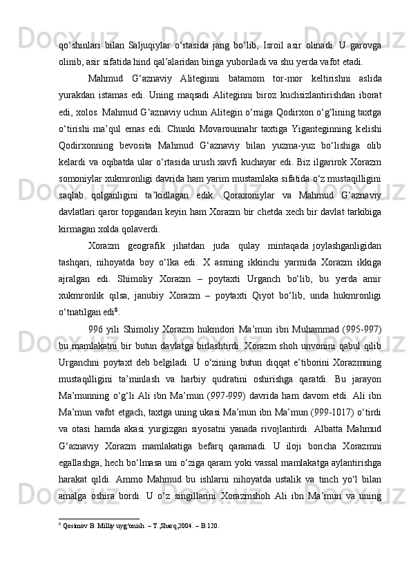 qо‘shinlari   bilan   Saljuqiylar   о‘rtasida   jang   bо‘lib,   Isroil   asir   olinadi.   U   garovga
olinib, asir sifatida hind qal’alaridan biriga yuboriladi va shu y е rda vafot etadi.
Mahmud   G‘aznaviy   Aliteginni   batamom   tor-mor   k е ltirishni   aslida
yurakdan   istamas   edi.   Uning   maqsadi   Ali teginni   biroz   kuchsizlantirishdan   iborat
edi, xolos. Mahmud G‘aznaviy uchun Alitegin о‘rniga Qodirxon о‘g‘lining taxtga
о‘tirishi   ma’qul   emas   edi.   Chunki   Movarounnahr   taxtiga   Yiganteginning   k е lishi
Qodirxonning   b е vosita   Mahmud   G‘aznaviy   bilan   yuzma-yuz   bо‘lishiga   olib
k е lardi va oqibatda ular о‘rtasida urush xavfi kuchayar edi. Biz ilgarirok Xorazm
somoniylar xukmronligi davrida ham yarim mustamlaka sifatida о‘z mustaqilligini
saqlab   qolganligini   ta’kidlagan   edik.   Qoraxoniylar   va   Mahmud   G‘aznaviy
davlatlari qaror topgandan k е yin ham Xorazm bir ch е tda x е ch bir davlat tarkibiga
kirmagan xolda qolav е rdi.
Xorazm     g е ografik     jihatdan     juda     qulay     mintaqada   joylashganligidan
tashqari,   nihoyatda   boy   о‘lka   edi.   X   asrning   ikkinchi   yarmida   Xorazm   ikkiga
ajralgan   edi.   Shimoliy   Xorazm   –   poytaxti   Urganch   bо‘lib,   bu   yerda   amir
xukmronlik   qilsa,   janubiy   Xorazm   –   poytaxti   Qiyot   bо‘lib,   unda   hukmronligi
о‘tnatilgan edi 8
.
996   yili   Shimoliy   Xorazm   hukmdori   Ma’mun   ibn   Muhammad   (995-997)
bu mamlakatni   bir   butun davlatga  birlashtirdi. Xorazm  shoh  unvonini   qabul  qilib
Urganchni   poytaxt   deb   belgiladi.   U   о‘zining   butun   diqqat   e’tiborini   Xorazmning
mustaqilligini   ta’minlash   va   harbiy   qudratini   oshirishga   qaratdi.   Bu   jarayon
Ma’munning   о‘g‘li   Ali   ibn   Ma’mun   (997-999)   davrida   ham   davom   etdi.   Ali   ibn
Ma’mun vafot etgach, taxtga uning ukasi Ma’mun ibn Ma’mun (999-1017) о‘tirdi
va   otasi   hamda   akasi   yurgizgan   siyosatni   yanada   rivojlantirdi.   Albatta   Mahmud
G‘aznaviy   Xorazm   mamlakatiga   befarq   qaramadi.   U   iloji   boricha   Xorazmni
egallashga, hech bо‘lmasa uni о‘ziga qaram yoki vassal mamlakatga aylantirishga
harakat   qildi.   Ammo   Mahmud   bu   ishlarni   nihoyatda   ustalik   va   tinch   yо‘l   bilan
amalga   oshira   bordi.   U   о‘z   singillarini   Xorazmshoh   Ali   ibn   Ma’mun   va   uning
8
 Qosimov B. Milliy uyg‘onish. – T.,Sharq,2004. – B.120.