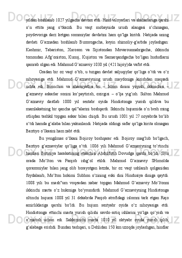 yildan boshlanib 1027 yilgacha davom etdi. Hind viloyatlari va shaharlariga qarshi
о‘n   ettita   jang   о‘tkazdi.   Bu   vaqt   mobaynida   urush   alangasi   о‘chmagan,
poydevoriga   darz   ketgan   somoniylar   davlatini   ham   qо‘lga   kiritdi.   Natijada   uning
davlati   G‘aznadan   boshlanib   Buxorogacha,   keyin   shimoliy-g‘arbda   joylashgan:
Kashmir,   Tabariston,   Xuroson   va   Sijistondan   Movarounnahrgacha,   ikkinchi
tomondan   Afg‘oniston,   Kunuj,   Kujiston   va   Samarqandgacha   bо‘lgan   hududlarni
qamrab olgan edi. Mahmud G‘aznaviy 1030 yil (421 hijriy)da vafot etdi. 
Oradan   bir   oz   vaqt   о‘tib,   u   tuzgan   davlat   saljuqiylar   qо‘liga   о‘tdi   va   о‘z
nihoyasiga   etdi.   Mahmud   G‘aznaviyning   urush   maydoniga   kirishdan   maqsadi
uchta   edi.   Birinchisi   va   ahamiyatlisi   bu   –   Islom   dinini   yoyish,   ikkinchisi   –
g‘aznaviy   askarlar   sonini   kо‘paytirish,   oxirgisi   –   о‘lja   yig‘ish.   Sulton   Mahmud
G‘aznaviy   dastlab   1000   yil   sentabr   oyida   Hindistonga   yurish   qildiva   bu
mamlakatning bir qancha qal alarini boshqardi. Ikkinchi hujumida о‘n besh ming‟
otliqdan  tashkil   topgan   askar   bilan   chiqdi.   Bu   urush   1001   yil   27  noyabrda   bо‘lib
о‘tdi hamda g‘alaba bilan yakunlandi. Natijada oldingi safar qо‘lga kirita olmagan
Baxtiyo о‘lkasini ham zabt etdi. 
Bu   yengilmas   о‘lkani   Bojiroy   boshqarar   edi.   Bojiroy   mag‘lub   bо‘lgach,
Baxtiyo   g‘aznaviylar   qо‘liga   о‘tdi.   1006   yili   Mahmud   G‘aznaviyning   tо‘rtinchi
hamlasi   Botiniya   harakatining   etakchisi   Abdulfotih   Dovudga   qarshi   bо‘ldi.   SHu
orada   Mо‘lton   va   Panjob   ishg‘ol   etildi.   Mahmud   G‘aznaviy   SHimolda
qoraxoniylar   bilan   jang   olib   borayotgan   kezda,   bir   oz   vaqt   ushlanib   qolganidan
foydalanib,   Mо‘lton   hokimi   Subhon   о‘zining   eski   dini   Hindusiya   diniga   qaytdi.
1008   yili   bu   mash um   voqeadan   xabar   topgan   Mahmud   G‘aznaviy   Mо‘ltonni	
‟
ikkinchi   marta   о‘z   hukmiga   bо‘ysundirdi.   Mahmud   G‘aznaviyning   Hindistonga
oltinchi   hujumi   1008   yil   31   dekabrda   Panjob   atrofidagi   islomni   tark   etgan   Rajo
amirliklariga   qarshi   bо‘ldi.   Bu   hujum   sentyabr   oyida   о‘z   nihoyasiga   etdi.
Hindistonga   ettinchi   marta   yurish   qilishi   savdo-sotiq   ishlarini   yо‘lga   qо‘yish   va
о‘rnatish   uchun   edi.   Sakkizinchi   marta   1010   yil   oktyabr   oyida   yurish   qilib,
g‘alabaga erishdi. Bundan tashqari, u Dehlidan 150 km uzoqda joylashgan, hindlar
                                                              