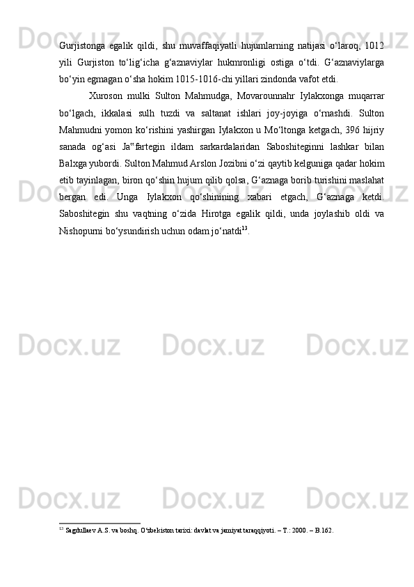 Gurjistonga   egalik   qildi,   shu   muvaffaqiyatli   hujumlarning   natijasi   о‘laroq,   1012
yili   Gurjiston   tо‘lig‘icha   g‘aznaviylar   hukmronligi   ostiga   о‘tdi.   G‘aznaviylarga
bо‘yin egmagan о‘sha hokim 1015-1016-chi yillari zindonda vafot etdi.
Xuroson   mulki   Sulton   Mahmudga,   Movarounnahr   Iylakxonga   muqarrar
bо‘lgach,   ikkalasi   sulh   tuzdi   va   saltanat   ishlari   joy-joyiga   о‘rnashdi.   Sulton
Mahmudni  yomon kо‘rishini  yashirgan Iylakxon  u Mо‘ltonga ketgach, 396 hijriy
sanada   og‘asi   Ja fartegin   ildam   sarkardalaridan   Saboshiteginni   lashkar   bilan‟
Balxga yubordi. Sulton Mahmud Arslon Jozibni о‘zi qaytib kelguniga qadar hokim
etib tayinlagan, biron qо‘shin hujum qilib qolsa, G‘aznaga borib turishini maslahat
bergan   edi.   Unga   Iylakxon   qо‘shinining   xabari   etgach,   G‘aznaga   ketdi.
Saboshitegin   shu   vaqtning   о‘zida   Hirotga   egalik   qildi,   unda   joylashib   oldi   va
Nishopurni bо‘ysundirish uchun odam jо‘natdi 13
.
13
  Sagdullaev A.S. va boshq. О‘zbekiston tarixi: davlat va jamiyat taraqqiyoti. – T.: 2000. – B.162.
                                                              