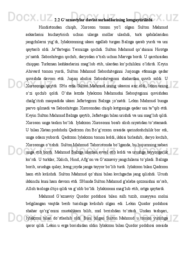 2.2 G‘aznaviylar davlat sarhadlarining kengaytirilishi 
Hindistondan   chiqib,   Xuroson   tomon   yо‘l   olgan   Sulton   Mahmud
askarlarini   kuchaytirish   uchun   ularga   mollar   ulashdi,   turk   qabilalaridan
jangchilarni   yig‘di,   Iylakxonning   ukasi   egallab   turgan   Balxga   qarab   yurdi   va   uni
qaytarib   oldi.   Ja fartegin   Termizga   qochdi.   Sulton   Mahmud   qо‘shinini   Hirotga‟
jо‘natdi. Saboshitegin qochib, daryodan о‘tish uchun Marvga bordi. U qarshisidan
chiqqan   Turkman   lashkarlarini   mag‘lub   etib,   ulardan   kо‘pchilikni   о‘ldirdi.   Keyin
Abivard   tomon   yurdi,   Sulton   Mahmud   Saboshiteginni   Jurjonga   etkuniga   qadar
quvishda   davom   etdi.   Jurjon   aholisi   Saboshiteginni   shahardan   quvib   soldi.   U
Xurosonga  qaytdi. SHu erda Sulton Mahmud uning ukasini  asir  oldi, lekin uning
о‘zi   qochib   qoldi.   О‘sha   kezda   Iylakxon   Mahmudni   Saboqteginni   quvishdan
chalg‘itish   maqsadida   ukasi   Jafarteginni   Balxga   jо‘natdi.   Lekin   Mahmud   bunga
parvo qilmadi va Saboshitegin Xurosondan chiqib ketguniga qadar uni ta qib etdi.	
‟
Keyin Sulton Mahmud Balxga qaytib, Jafartegin bilan urishdi va uni mag‘lub qildi.
Xuroson unga taslim bо‘ldi. Iylakxon Xurosonni bosib olish niyatidan tо‘xtamadi.
U bilan Xatan podshohi Qadrxon ibn Bо‘g‘roxon orasida qarindoshchilik bor edi,
unga odam yubordi. Qadrxon Iylakxon tomon keldi, ikkisi birlashib, daryo kechib,
Xurosonga о‘tishdi. Sulton Mahmud Tahoristonda bо‘lganda, bu hujumning xabari
unga etib bordi. Mahmud Balxga ulardan avval etib keldi va urushga tayyorgarlik
kо‘rdi. U turklar, Xalich, Hind, Afg‘on va G‘aznaviy jangchilarni tо‘pladi. Balxga
borib, urushga qulay, keng joyda janga tayyor bо‘lib turdi. Iylakxon bilan Qadrxon
ham   etib   kelishdi.   Sulton   Mahmud   qо‘shini   bilan   kechgacha   jang   qilishdi.   Urush
ikkinchi kuni ham davom etdi. SHunda Sulton Mahmud g‘alaba qozonishni sо‘rab,
Alloh taologa iltijo qildi va g‘olib bо‘ldi. Iylakxonni mag‘lub etib, ortga qaytardi.
Mahmud   G‘aznaviy   Qusdor   podshosi   bilan   sulh   tuzib,   muayyan   molni
belgilangan   vaqtda   berib   turishiga   kelishib   olgan   edi.   Lekin   Qusdor   podshosi
shahar   qо‘rg‘onini   mustahkam   bilib,   mol   berishdan   tо‘xtadi.   Undan   tashqari,
Iylakxon   bilan   dо‘stlashib   oldi.   Buni   bilgan   Sulton   Mahmud   u   tomon   yurishga
qaror qildi. Lekin u erga borishidan oldin Iylakxon bilan Qusdor podshosi orasida
                                                              