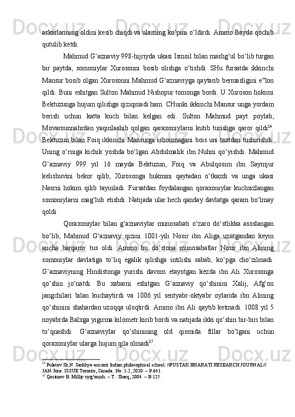 askarlarining oldini kesib chiqdi va ularning kо‘pini о‘ldirdi. Ammo Baydo qochib
qutulib ketdi.
Mahmud G‘aznaviy 998-hijriyda ukasi Ismoil bilan mashg‘ul bо‘lib turgan
bir   paytda,   somoniylar   Xurosonni   bosib   olishga   о‘tishdi.   SHu   fursatda   ikkinchi
Mansur bosib olgan Xurosonni Mahmud G‘aznaviyga qaytarib bermasligini e lon‟
qildi. Buni eshitgan Sulton Mahmud Nishopur tomonga bordi. U Xuroson hokimi
Bektuzunga hujum qilishga qiziqmadi ham. CHunki ikkinchi Mansur unga yordam
berish   uchun   katta   kuch   bilan   kelgan   edi.   Sulton   Mahmud   payt   poylab,
Movarounnahrdan   yaqinlashib   qolgan   qaraxoniylarni   kutib   turishga   qaror   qildi 14
.
Bektuzun bilan Foiq ikkinchi Mansurga ishonmagani bois uni taxtdan tushirishdi.
Uning   о‘rniga   kichik   yoshda   bо‘lgan   Abdulmalik   ibn   Nuhni   qо‘yishdi.   Mahmud
G‘aznaviy   999   yil   16   mayda   Bektuzun,   Foiq   va   Abulqosim   ibn   Saymjur
kelishuvini   bekor   qilib,   Xurosonga   hukmini   qaytadan   о‘tkazdi   va   unga   ukasi
Nasrni   hokim   qilib   tayinladi.   Fursatdan   foydalangan   qoraxoniylar   kuchsizlangan
somoniylarni mag‘lub etishdi. Natijada ular hech qanday davlatga qaram bо‘lmay
qoldi.
Qoraxoniylar   bilan   g‘aznaviylar   munosabati   о‘zaro   dо‘stlikka   asoslangan
bо‘lib,   Mahmud   G‘aznaviy   qizini   1001-yili   Nosir   ibn   Aliga   uzatgandan   keyin
ancha   barqaror   tus   oldi.   Ammo   bu   dо‘stona   munosabatlar   Nosir   ibn   Alining
somoniylar   davlatiga   tо‘liq   egalik   qilishga   intilishi   sabab,   kо‘pga   chо‘zilmadi.
G‘aznaviyning   Hindistonga   yurishi   davom   etayotgan   kezda   ibn   Ali   Xurosonga
qо‘shin   jо‘natdi.   Bu   xabarni   eshitgan   G‘aznaviy   qо‘shinini   Xalij,   Afg‘on
jangchilari   bilan   kuchaytirdi   va   1006   yil   sentyabr-oktyabr   oylarida   ibn   Alining
qо‘shinini  shahardan uzoqqa  uloqtirdi. Ammo ibn Ali  qaytib ketmadi. 1008 yil  5
noyabrda Balxga yigirma kilometr kirib bordi va natijada ikki qо‘shin bir-biri bilan
tо‘qnashdi.   G‘aznaviylar   qо‘shinining   old   qismida   fillar   bо‘lgani   uchun
qoraxoniylar ularga hujum qila olmadi 15
. 
14
 Pulatov Sh.N. Sankhya-ancient Indian philosophical school. //PUSTAK BHARATI RESEARCH JOURNAL// 
JAN-June. ISSUE Toronto, Canada. No: 1-2, 2020. – P.641.
15
 Qosimov B. Milliy uyg‘onish. – T.: Sharq, 2004. – B.125.
                                                              