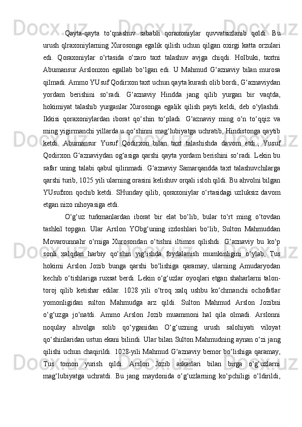 Qayta-qayta   tо‘qnashuv   sababli   qoraxoniylar   quvvatsizlanib   qoldi.   Bu
urush qlraxoniylarning Xurosonga egalik qilish uchun qilgan oxirgi  katta orzulari
edi.   Qoraxoniylar   о‘rtasida   о‘zaro   taxt   talashuv   avjga   chiqdi.   Holbuki,   taxtni
Abumansur   Arslonxon   egallab   bо‘lgan   edi.   U   Mahmud   G‘aznaviy   bilan   murosa
qilmadi. Ammo YUsuf Qodirxon taxt uchun qayta kurash olib bordi, G‘aznaviydan
yordam   berishini   sо‘radi.   G‘aznaviy   Hindda   jang   qilib   yurgan   bir   vaqtda,
hokimiyat   talashib   yurganlar   Xurosonga   egalik   qilish   payti   keldi,   deb   о‘ylashdi.
Ikkisi   qoraxoniylardan   iborat   qо‘shin   tо‘pladi.   G‘aznaviy   ming   о‘n   tо‘qqiz   va
ming yigirmanchi yillarda u qо‘shinni mag‘lubiyatga uchratib, Hindistonga qaytib
ketdi.   Abumansur   Yusuf   Qodirxon   bilan   taxt   talashishda   davom   etdi.,   Yusuf
Qodirxon G‘aznaviydan og‘asiga qarshi  qayta yordam  berishini sо‘radi. Lekin bu
safar   uning   talabi   qabul   qilinmadi.   G‘aznaviy   Samarqandda   taxt   talashuvchilarga
qarshi turib, 1025 yili ularning orasini kelishuv orqali isloh qildi. Bu ahvolni bilgan
YUsufxon   qochib   ketdi.   SHunday   qilib,   qoraxoniylar   о‘rtasidagi   uzluksiz   davom
etgan nizo nihoyasiga etdi.
О‘g‘uz   turkmanlardan   iborat   bir   elat   bо‘lib,   bular   tо‘rt   ming   о‘tovdan
tashkil   topgan.   Ular   Arslon   YObg‘uning   izdoshlari   bо‘lib,   Sulton   Mahmuddan
Movarounnahr   о‘rniga   Xurosondan   о‘tishni   iltimos   qilishdi.   G‘aznaviy   bu   kо‘p
sonli   xalqdan   harbiy   qо‘shin   yig‘ishda   foydalanish   mumkinligini   о‘ylab,   Tus
hokimi   Arslon   Jozib   bunga   qarshi   bо‘lishiga   qaramay,   ularning   Amudaryodan
kechib о‘tishlariga  ruxsat  berdi. Lekin о‘g‘uzlar  oyoqlari  etgan shaharlarni  talon-
toroj   qilib   ketishar   edilar.   1028   yili   о‘troq   xalq   ushbu   kо‘chmanchi   ochofatlar
yomonligidan   sulton   Mahmudga   arz   qildi.   Sulton   Mahmud   Arslon   Jozibni
о‘g‘uzga   jо‘natdi.   Ammo   Arslon   Jozib   muammoni   hal   qila   olmadi.   Arslonni
noqulay   ahvolga   solib   qо‘yganidan   О‘g‘uzning   urush   salohiyati   viloyat
qо‘shinlaridan ustun ekani bilindi. Ular bilan Sulton Mahmudning aynan о‘zi jang
qilishi uchun chaqirildi. 1028-yili Mahmud G‘aznaviy bemor bо‘lishiga qaramay,
Tus   tomon   yurish   qildi.   Arslon   Jozib   askarlari   bilan   birga   о‘g‘uzlarni
mag‘lubiyatga   uchratdi.   Bu   jang   maydonida   о‘g‘uzlarning   kо‘pchiligi   о‘ldirildi,
                                                              