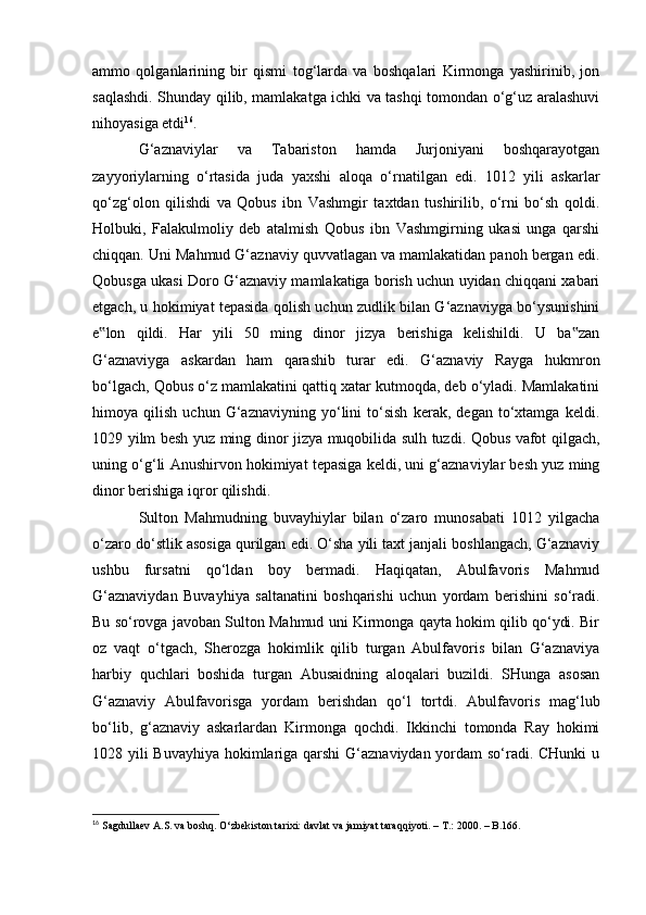 ammo   qolganlarining   bir   qismi   tog‘larda   va   boshqalari   Kirmonga   yashirinib,   jon
saqlashdi. Shunday qilib, mamlakatga ichki va tashqi tomondan о‘g‘uz aralashuvi
nihoyasiga etdi 16
.
G‘aznaviylar   va   Tabariston   hamda   Jurjoniyani   boshqarayotgan
zayyoriylarning   о‘rtasida   juda   yaxshi   aloqa   о‘rnatilgan   edi.   1012   yili   askarlar
qо‘zg‘olon   qilishdi   va   Qobus   ibn   Vashmgir   taxtdan   tushirilib,   о‘rni   bо‘sh   qoldi.
Holbuki,   Falakulmoliy   deb   atalmish   Qobus   ibn   Vashmgirning   ukasi   unga   qarshi
chiqqan. Uni Mahmud G‘aznaviy quvvatlagan va mamlakatidan panoh bergan edi.
Qobusga ukasi Doro G‘aznaviy mamlakatiga borish uchun uyidan chiqqani xabari
etgach, u hokimiyat tepasida qolish uchun zudlik bilan G‘aznaviyga bо‘ysunishini
e lon   qildi.   Har   yili   50   ming   dinor   jizya   berishiga   kelishildi.   U   ba zan‟ ‟
G‘aznaviyga   askardan   ham   qarashib   turar   edi.   G‘aznaviy   Rayga   hukmron
bо‘lgach, Qobus о‘z mamlakatini qattiq xatar kutmoqda, deb о‘yladi. Mamlakatini
himoya   qilish   uchun   G‘aznaviyning   yо‘lini   tо‘sish   kerak,   degan   tо‘xtamga   keldi.
1029 yilm besh yuz ming dinor jizya muqobilida sulh tuzdi. Qobus vafot qilgach,
uning о‘g‘li Anushirvon hokimiyat tepasiga keldi, uni g‘aznaviylar besh yuz ming
dinor berishiga iqror qilishdi.
Sulton   Mahmudning   buvayhiylar   bilan   о‘zaro   munosabati   1012   yilgacha
о‘zaro dо‘stlik asosiga qurilgan edi. О‘sha yili taxt janjali boshlangach, G‘aznaviy
ushbu   fursatni   qо‘ldan   boy   bermadi.   Haqiqatan,   Abulfavoris   Mahmud
G‘aznaviydan   Buvayhiya   saltanatini   boshqarishi   uchun   yordam   berishini   sо‘radi.
Bu sо‘rovga javoban Sulton Mahmud uni Kirmonga qayta hokim qilib qо‘ydi. Bir
oz   vaqt   о‘tgach,   Sherozga   hokimlik   qilib   turgan   Abulfavoris   bilan   G‘aznaviya
harbiy   quchlari   boshida   turgan   Abusaidning   aloqalari   buzildi.   SHunga   asosan
G‘aznaviy   Abulfavorisga   yordam   berishdan   qо‘l   tortdi.   Abulfavoris   mag‘lub
bо‘lib,   g‘aznaviy   askarlardan   Kirmonga   qochdi.   Ikkinchi   tomonda   Ray   hokimi
1028 yili Buvayhiya hokimlariga qarshi G‘aznaviydan yordam sо‘radi. CHunki  u
16
  Sagdullaev A.S. va boshq. О‘zbekiston tarixi: davlat va jamiyat taraqqiyoti. – T.: 2000. – B.166.
                                                              