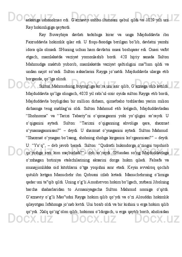 askariga   ishonolmas   edi.   G‘aznaviy   ushbu   iltimosni   qabul   qildi   va   1029   yili   uni
Ray hokimligiga qaytardi.
Ray   Buvayhiya   davlati   tarkibiga   kirar   va   unga   Majduddavla   ibn
Faxruddavla   hokimlik   qilar   edi.   U   fisqu-fasodga   berilgan   bо‘lib,   davlatni   yaxshi
idora   qila  olmadi.   SHuning  uchun   ham   davlatni   onasi   boshqarar   edi.  Onasi   vafot
etgach,   mamlakatda   vaziyat   yomonlashib   bordi.   420   hijriy   sanada   Sulton
Mahmudga   maktub   yuborib,   mamlakatda   vaziyat   qaltisligini   ma lum   qildi   va‟
undan   najot   sо‘radi.   Sulton   askarlarini   Rayga   jо‘natdi.   Majduddavla   ularga   etib
borganda, qо‘lga olindi. 
Sulton Mahmudning buyrug‘iga kо‘ra uni asir qilib, G‘aznaga olib ketildi.
Majduddavla qо‘lga olingach, 4020 yil rabi’ul-oxir oyida sulton Rayga etib bordi,
Majduddavla   boyligidan   bir   million   dirham,   qimatbaho   toshlardan   yarim   milion
dirhamga   teng   mablag‘ni   oldi.   Sulton   Mahmud   etib   kelgach,   Majduddavladan
“Shohnoma”   va   “Tarixi   Tabariy”ni   о‘qimaganmi   yoki   yо‘qligini   sо‘raydi.   U
о‘qiganini   aytadi.   Sulton:   “Tarixni   о‘qiganning   ahvoliga   qara,   shaxmat
о‘ynamaganmisan?”   –   deydi.   U   shaxmat   о‘ynaganini   aytadi.   Sulton   Mahmud:
“Shaxmat о‘ynagan bо‘lsang, shohning shohga kirganini kо‘rganmisan?” – deydi.
U:   “Yо‘q”,   –   deb   javob   beradi.   Sulton:   “Qudratli   hukmdorga   о‘zingni   topshirib
qо‘yishga   seni   kim   majburladi?”–   deb   sо‘raydi.   SHundan   sо‘ng   Majduddavlaga
о‘xshagan   botiniya   etakchilarining   aksarini   dorga   hukm   qiladi.   Falsafa   va
munajjimlikka   oid   kitoblarni   о‘tga   yoqishni   amr   etadi.   Keyin   avvalroq   qochib
qutulib   ketgan   Manuchehr   ibn   Qobusni   izlab   ketadi.   Manuchehrning   о‘limiga
qadar uni ta qib qildi. Uning о‘g‘li Anushervon hokim bо‘lgach, xutbani Jibolning	
‟
barcha   shaharlaridan   to   Armaniyagacha   Sulton   Mahmud   nomiga   о‘qitdi.
G‘aznaviy   о‘g‘li   Mas udni   Rayga   hokim   qilib  qо‘ydi   va   о‘zi   Alouddin   hokimlik	
‟
qilayotgan Isfahonga jо‘nab ketdi. Uni bosib oldi va bir kishini u erga hokim qilib
qо‘ydi. Xalq qо‘zg‘olon qilib, hokimni о‘ldirgach, u erga qaytib borib, aholisidan
                                                              