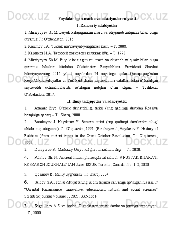 Foydalanilgan manba va adabiyotlar ro‘yxati
I.  Rahbariy adabiyotlar
1. Mirziyoyev Sh.M. Buyuk kelajagimizni mard va oliyjanob xalqimiz bilan birga
quramiz T.: O‘zbekiston, 2016.
2.   Karimov I.A. Yuksak ma’naviyat-yengilmas kuch. – T, 2008.
3.  Каримов И . A .  Тарихий хотирасиз келажак йўқ . –  T, 1998.
4.   Mirziyoyev   Sh . M .   Buyuk   kelajagimizni   mard   va   olijanob   xalqimiz   bilan   birga
quramiz .   Mazkur   kitobdan   O ‘ zbekiston   Respublikasi   Prezidenti   Shavkat
Mirziyoyevning   2016   yil   1   noyabrdan   24   noyabrga   qadar   Qoraqalpog ‘ iston
Respublikasi , viloyatlar   va   Toshkent   shaxri   saylovchilari   vakillari   bilan   o ‘ tkazilgan
saylovoldi   uchrashuvlarida   so ‘ zlagan   nutqlari   o ‘ rin   olgan .   –   Toshkent ,
O ‘ zbekiston , 2017.
II. Ilmiy tadqiqotlar va adabiyotlar
1. Azamat   Ziyo   О‘zbek   davlatchiligi   tarixi   (eng   qadimgi   davrdan   Rossiya
bosqiniga qadar)  –   T.:  Sharq, 2000
2. Barakayev   J.   Haydarov   Y.   Buxoro   tarixi   (eng   qadimgi   davrlardan   ulug‘
oktabr inqilobigacha). T.: О‘qituvchi, 1991. (Barakayev J., Haydarov Y. History of
Bukhara   (from   ancient   times   to   the   Great   October   Revolution.   T.:   О‘qituvchi,
1991.
3. Doniyorov A. Markaziy Osiyo xalqlari tarixshunosligi. –   T.: 2020 .
4. Pulatov Sh. N. Ancient Indian philosophical school. // PUSTAK BHARATI
RESEARCH JOURNAL// JAN-June. ISSUE Toronto, Canada. No: 1-2, 2020. 
5. Qosimov B. Milliy uyg‘onish. T.: Sharq, 2004.  
6. Saidov S.A., Ibn al-Muqaffaning islom tarjima san’atiga qo‘shgan hissasi. //
“Oriental   Renaissance:   Innovative,   educational,   natural   and   social   sciences”
Scientific journal Volume 1, 2021. 332-336 P.
7. Sagdullaev A.S. va boshq. О‘zbekiston tarixi: davlat va jamiyat taraqqiyoti.
– T., 2000.
                                                              