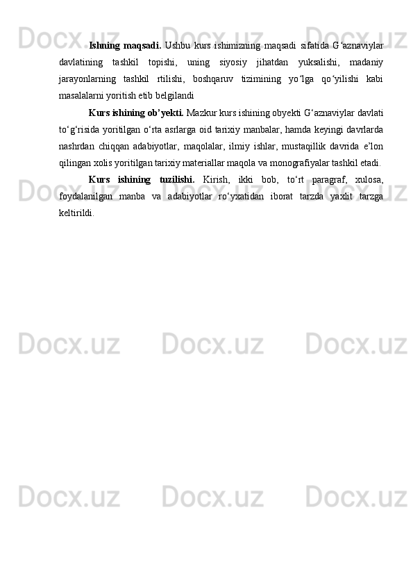 Ishning   maqsadi.   Ushbu   kurs   ishimizning   maqsadi   sifatida   G aznaviylarʻ
davlatining   tashkil   topishi,   uning   siyosiy   jihatdan   yuksalishi,   madaniy
jarayonlarning   tashkil   rtilishi,   boshqaruv   tizimining   yo lga   qo yilishi   kabi	
ʻ ʻ
masalalarni yoritish etib belgilandi
Kurs ishining ob’yekti.  Mazkur kurs ishining obyekti G‘aznaviylar davlati
to‘g‘risida yoritilgan о‘rta asrlarga oid tarixiy manbalar, hamda keyingi davrlarda
nashrdan   chiqqan   adabiyotlar,   maqolalar,   ilmiy   ishlar,   mustaqillik   davrida   e’lon
qilingan xolis yoritilgan tarixiy materiallar maqola va monografiyalar tashkil etadi.
Kurs   ishining   tuzilishi.   Kirish,   ikki   bob,   to‘rt   paragraf,   xulosa,
foydalanilgan   manba   va   adabiyotlar   rо‘yxatidan   iborat   tarzda   yaxlit   tarzga
keltirildi.
                                                              