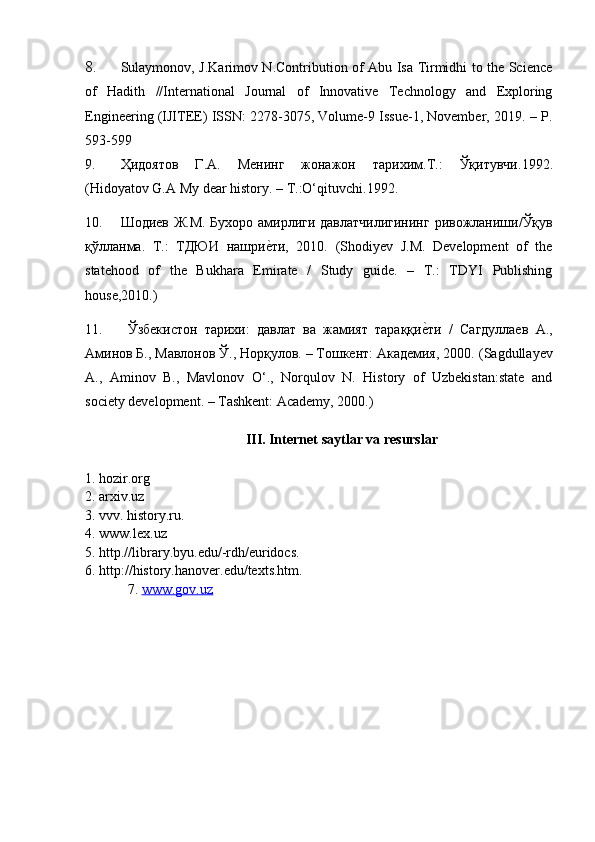8. Sulaymonov, J.Karimov N.Contribution of Abu Isa Tirmidhi to the Science
of   Hadith   //International   Journal   of   Innovative   Technology   and   Exploring
Engineering (IJITEE) ISSN: 2278-3075, Volume-9 Issue-1, November, 2019. – P.
593-599
9. Ҳидоятов   Г . А .   Менинг   жонажон   тарихим . Т .:   Ўқитувчи .1992.
(Hidoyatov G.A My dear history. – T.:O‘qituvchi.1992.
10. Шодиев   Ж . М .   Бухоро   амирлrи   давлатчилrининг   ривожланиши / Ўқув
қўлланма .   Т .:   ТДЮИ   нашрие|ти ,   2010.   (Shodiyev   J.M.   Development   of   the
statehood   of   the   Bukhara   Emirate   /   Study   guide.   –   T.:   TDYI   Publishing
house,2010.)
11.   Ўзбекистон   тарихи:   давлат   ва   жамият   тараққи	
е|ти   /   Сагдуллаев   А.,
Аминов Б., Мавлонов Ў., Норқулов. – Тошкент: Академия, 2000.  (Sagdullayev
A.,   Aminov   B.,   Mavlonov   О‘.,   Norqulov   N.   History   of   Uzbekistan:state   and
society development. – Tashkent: Academy, 2000.)
  III. Internet saytlar va resurslar
1. hozir.org
2. arxiv.uz
3. vvv. history.ru.
4. www.lex.uz
5. http.//library.byu.edu/-rdh/euridocs.
6. http://history.hanover.edu/texts.htm.
7.  www.gov.uz
                                                              